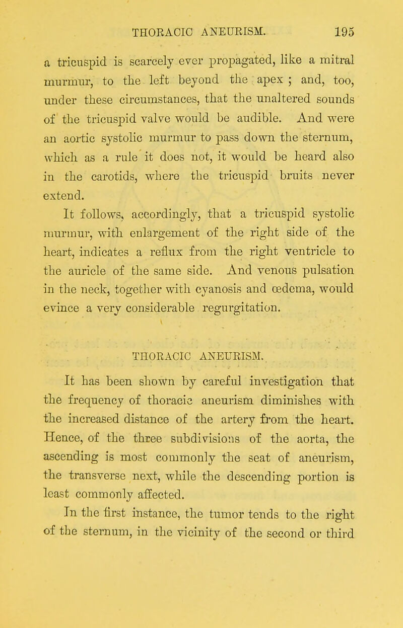 a tricuspid is scarcely ever propagated, like a mitral murmur, to tlie left beyond the apex ; and, too, under these circumstances, that the unaltered sounds of the tricusj)id valve would be audible. And were an aoi-tic systolic murmur to pass down the sternum, which as a rule it does not, it would be heard also in the carotids, where the tricuspid bruits never extend. It follows, accordingly, that a tricuspid systolic murmur, with enlargement of the right side of the heart, indicates a reflux from the right ventricle to the auricle of the same side. And venous pulsation in the neck, together with cyanosis and oedema, would evince a very considerable regurgitation. THORACIC ANEURISM.. It has been shown by careful investigation that the frequency of thoracic aneurism diminishes with the increased distance of the artery from the heart. Hence, of the three subdivisions of the aorta, the ascending is most commonly the seat of aneurism, the transverse next, while the descending portion is least commonly affected. In the flrst instance, the tumor tends to the right of the sternum, in the vicinity of the second or third