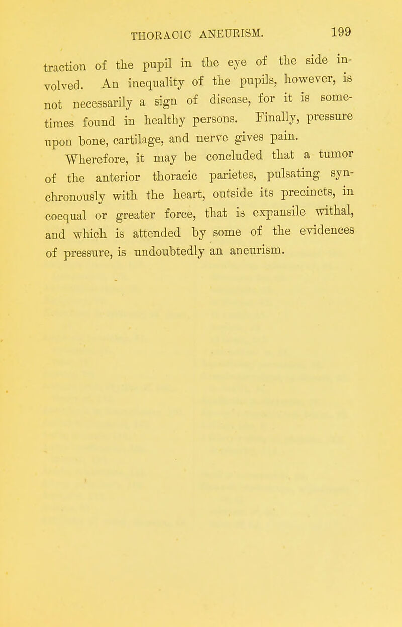 traction of the pupil in tlie eye of the side in- volved. An inequality of the pupils, however, is not necessarily a sign of disease, for it is some- times found in healthy persons. Finally, pressure upon hone, cartilage, and nerve gives pain. Wherefore, it may be concluded that a tumor of the anterior thoracic parietes, pulsating syn- chronously with the heart, outside its precincts, in coequal or greater force, that is expansile withal, and which is attended by some of the evidences of pressure, is undoubtedly an aneurism.