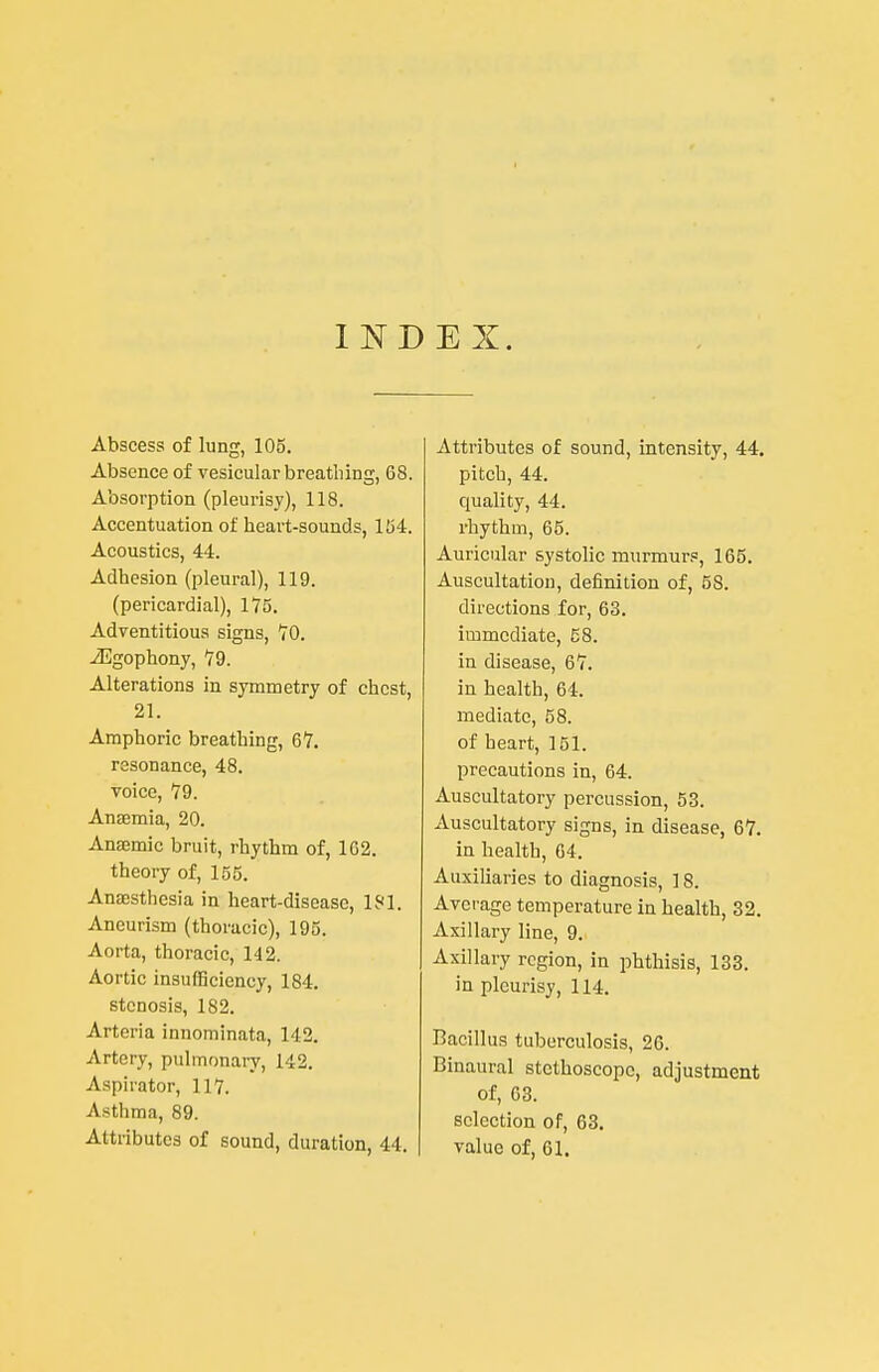 I E X. Abscess of lung, 105. Absence of vesicular breathing, 68. Absorption (pleurisy), 118. Accentuation of heart-sounds, 154. Acoustics, 44. Adhesion (pleural), 119. (pericardial), 175. Adventitious signs, VO. -iEgophony, 19. Alterations in symmetry of chest, 21. Amphoric breathing, 67. resonance, 48. voice, 79. Anaemia, 20. Anaemic bruit, rhythm of, 162. theory of, 155. Anassthesia in heart-disease, 181. Aneurism (thoracic), 195. Aorta, thoracic, 142. Aortic insufficiency, 184. stenosis, 182. Arteria innominata, 142. Artery, pulmonary, 142. Aspirator, 117. Asthma, 89. Attributes of sound, duration, 44. Attributes of sound, intensity, 44, pitch, 44. quality, 44. rhythm, 65. Auricular systolic murmur.=, 165. Auscultation, definition of, 58. directions for, 63. immediate, 58. in disease, 67. in health, 64. mediate, 58. of heart, 151. precautions in, 64. Auscultatory percussion, 53. xVuscultatory signs, in disease, 67. in health, 64. Auxiliaries to diagnosis, 18. Average temperature in health, 32. Axillary line, 9. Axillary region, in phthisis, 133. in pleurisy, 114. Bacillus tuberculosis, 26. Binaural stethoscope, adjustment of, 63. selection of, 63. value of, 61.