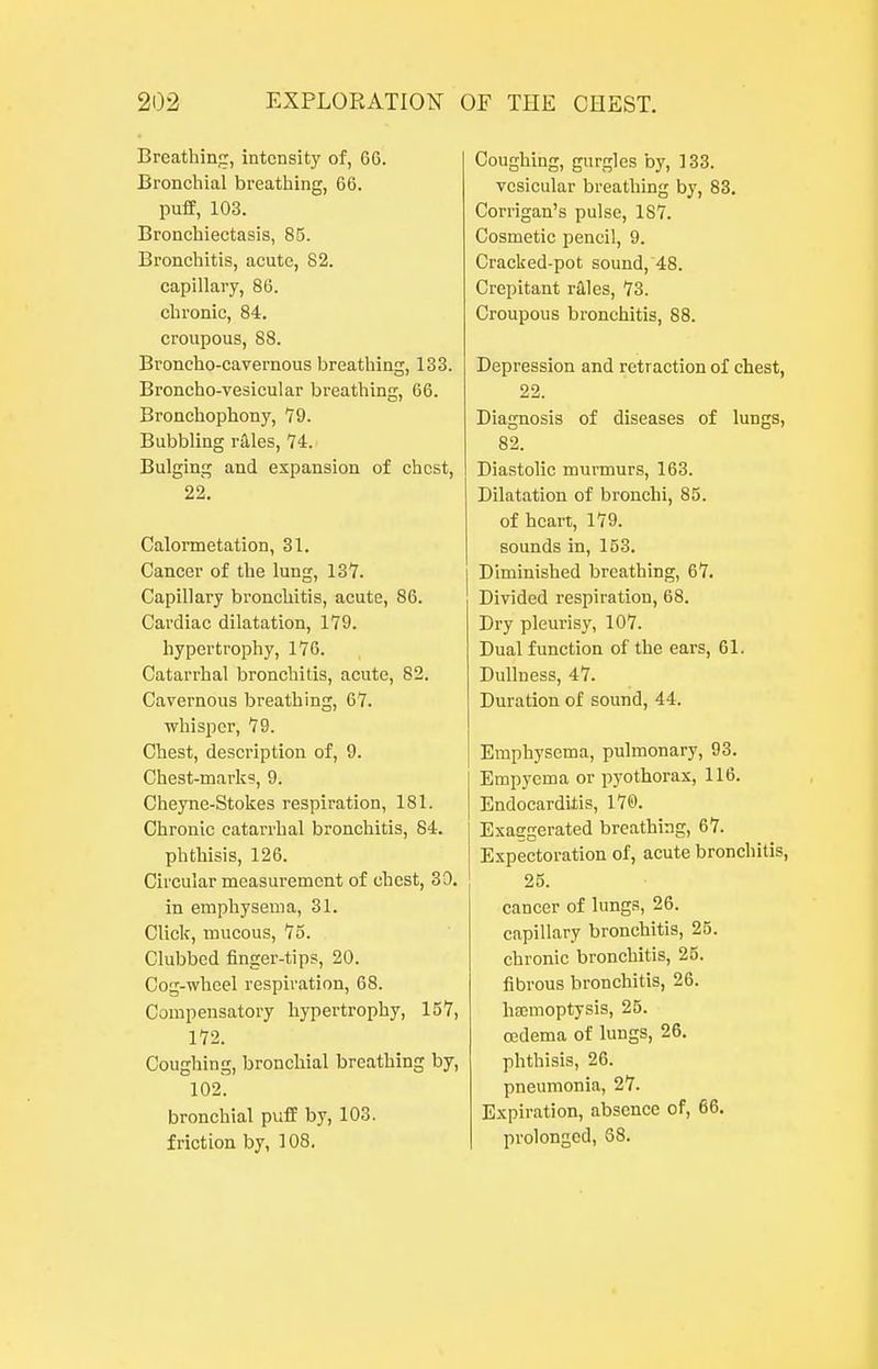 Breathing, intensity of, 66. Bronchial breathing, 66. puff, 103. Broachiectasis, 85. Bronchitis, acute, 82. capillary, 86. chronic, 84. croupous, 88. Broncho-cavernous breathing, 133. Broncho-vesicular breathing, 66. Bronchophony, 79. Bubbling r^les, 74. Bulging and expansion of chest, 22. Calormetation, 31. Cancer of the lung, 137. Capillary bronchitis, acute, 86. Cardiac dilatation, 179. hypertrophy, 176. Catarrhal bronchitis, acute, 82. Cavernous breathing, 67. whisper, 79. Chest, description of, 9. Chest-marks, 9. Cheyne-Stokes respiration, 181. Chronic catarrhal bronchitis, 84. phthisis, 126. Circular measurement of chest, 80. in emphysema, 31. Click, mucous, 75. Clubbed finger-tips, 20. Cog-wheel respiration, 68. Compensatory hypertrophy, 157, 172. Coughing, bronchial breathing by, 102. bronchial puff by, 103. friction by, 108. Coughing, gurgles by, 133. vesicular breathing by, 83. Corrigan's pulse, 187. Cosmetic pencil, 9. Cracked-pot sound, 48. Crepitant riles, 73. Croupous bronchitis, 88. Depression and retraction of chest, 22. Diagnosis of diseases of lungs, 82. Diastolic murmurs, 163. Dilatation of bronchi, 85. of heart, 179. sounds in, 153. Diminished breathing, 67. Divided respiration, 68. Dry pleurisy, 107. Dual function of the ears, 61. Dullness, 47. Duration of sound, 44. Emphysema, pulmonary, 93. Empyema or pyothorax, 116. Endocarditis, 17©. Exaggerated breathing, 67. Expectoration of, acute bronchitis, 25. cancer of lungs, 26. capillary bronchitis, 25. chronic bronchitis, 25. fibrous bronchitis, 26. ha;moptysis, 25. ffidema of lungs, 26. phthisis, 26. pneumonia, 27. Expiration, absence of, 66. prolonged, 68.