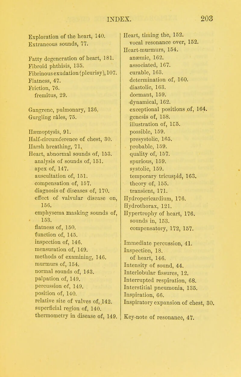 Exploration of the heart, 140. Extraneous sounds, 11. Fatty degeneration of heart, 181. Fibroid phthisis, 135. Fibrinous exudation (pleurisy), 107. Flatness, 47. Friction, 76. fremitus, 29. Gangrene, pulmonary, 136. Gurgling rales, 75. IlEBmoptysis, 91. Half-circumferenee of chest, 30. Harsh breathing, 71. Heart, abnormal sounds of, 153. analysis of sounds of, 151. apex of, 147. auseultation of, 151. compensation of, 157. diagnosis of diseases of, 170. elfect of valvular disease on, 156. emphysema masking sounds of, 153. flatness of, 150. function of, 145. inspection of, 146. mensuration of, 149. methods of examining, 146. murmurs of, 154. normal sounds of, 143. palpation of, 149. percussion of, 149. position of, 140. relative site of valves of, 142. superficial region of, 140. thermometry in disease of, 149. Heart, timing the, 152. vocal resonance over, 152. Heart-murmurs, 154. anaemic, 162. associated, 167. curable, 163. determination of, 160. diastolic, 163. dormant, 159. dynamical, 162. exceptional positions ,of, 164. genesis of, 158. illustration of, 1C5. possible, 159. presystolic, 165. probable, 159. quality of, 157. spurious, 159. systolic, 159. temporary tricuspid, 163. theory of, 155. transient, 171. Hydropericardium, 176. Hydrothorax, 121. Hypertrophy of heart, 176. sounds in, 163. compensatory, 172, 167. Immediate percussion, 41. Inspection, IS. of heart, 146. Intensity of sound, 44. Interlobular fissures, 12. Interrupted respiration, 68. Interstitial pneumonia, 135. Inspiration, 66. Inspiratory expansion of chest, 30. Key-note of resonance, 47.