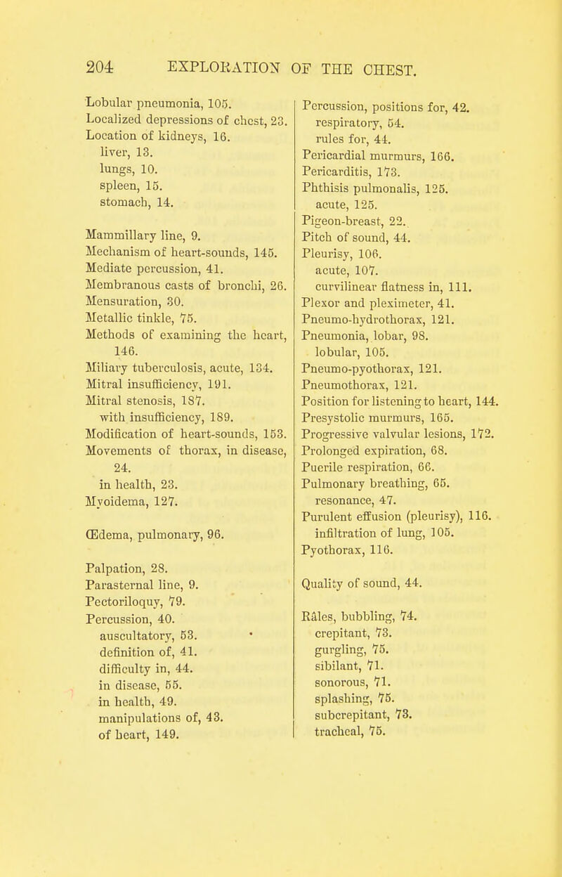 Lobular pneumonia, 105. Localized depressions of chest, 20. Location of kidneys, 16. liver, 13. lungs, 10. spleen, 15. stomach, 14. Mammillary line, 9. Mechanism of heart-souuds, 145. Mediate percussion, 41. Membranous casts of bronchi, 26. Mensuration, 30. Metallic tinkle, 75. Methods of examining the heart, 146. Miliai-y tuberculosis, acute, 134. Mitral insufficiency, 191. Mitral stenosis, 187. with insufficiency, 189. Modification of heart-sounds, 153. Movements of thorax, in disease, 24. in health, 23. Myoidema, 12Y. (Edema, pulmonary, 96. Palpation, 28. Parasternal line, 9. Pectoriloquy, 79. Percussion, 40. auscultatory, 63. definition of, 41. difficulty in, 44, in disease, 55. in health, 49. manipulations of, 43. of heart, 149. Percussion, positions for, 42. respiratory, 54. rules for, 44. Pericardial murmurs, 166. Pericarditis, 173. Phthisis pulmonalis, 125. acute, 125. Pigeon-breast, 22. Pitch of sound, 44. Pleurisy, 106. acute, 107. curvilinear flatness in. 111. Plexor and pleximeter, 41. Pneumo-hydrothorax, 121. Pneumonia, lobar, 98. lobular, 105. Pneumo-pyothorax, 121. Pneumothorax, 121. Position for listening to heart, 144. Presystolic murmurs, 165. Progressive valvular lesions, 172. Prolonged expiration, 68. Puerile respiration, 66. Pulmonary breathing, 65. resonance, 47. Purulent effusion (pleurisy), 116. infiltration of lung, 105. Pyothorax, 116. Quality of sound, 44. Rales, bubbling, 74. crepitant, 73. gurgling, 75, sibilant, 71. sonorous, 71. splashing, 75. subcrepitant, 73. tracheal, 75.