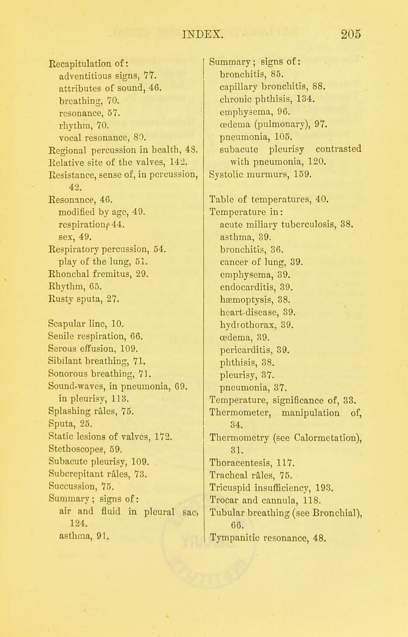 Recapitulation of: adventitious signs, YY. attributes of sound, 46. brcatliing, 70. resonance, 5'7. rhytlim, 70. vocal resonance, 80. Regional percussion in health, 4S. Relative site of the valves, 142. Resistance, sense of, in percussion, 42. Resonance, 46. modified by age, 49. respiration,-- 44. sex, 49. Respiratory percussion, 54. play of the lung, J)!. Rhonchal fremitus, 29. Rhythm, 65. Rusty sputa, 27. Scapular line, 10. Senile respiration, 66. Serous effusion, 109. Sibilant breathing, 71. Sonorous breathing, 71. Sound-waves, in pneumonia, 69. in pleurisy, 113. Splashing riles, 75. Sputa, 25. Static lesions of valves, 172. Stethoscopes, 69. Subacute pleurisy, 109. Subcrcpitant rilles, 73. Succussion, 75. Summary ; signs of: air and fluid in pleural sac, 124. asthma, 91, Summary; signs of: bronchitis, 85. capillary bronchitis, 88. clironic phthisis, 134. emphysema, 96. oedema (pulmonary), 97. pneumonia, 105. subacute pleurisy contrasted with pneumonia, 120. Systolic murmurs, 159. Tabic of temperatures, 40. Temperature in: acute miliary tuberculosis, 38. asthma, 39. bronchitis, 36. cancer of lung, 39. emphysema, 39. endocarditis, 39. hasmoptysis, 38. heart-disease, 39. hydrothorax, 39. oedema, 39. pericarditis, 39. phthisis, 38. pleurisy, 37. pneumonia, 37. Temperature, significance of, 33. Thermometer, manipulation of, 34. Thermometry (see Calormetation), 31. Thoracentesis, 117. Tracheal rales, 75. Tricuspid insufficiency, 193, Trocar and cannula, 118. Tubular breathing (see Bronchial), 66. Tympanitic resonance, 48,