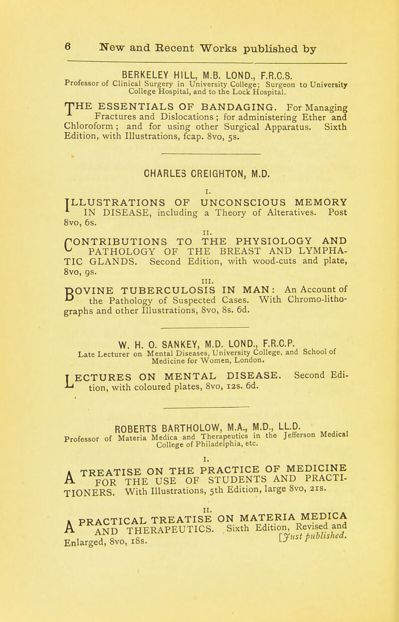 BERKELEY HILL, M.B. LOND., F.R.C.S. Professor of Clinical Surgery in University College; Surgeon to University College Hospital, and to the Lock Hospital. THE ESSENTIALS OF BANDAGING. For Managing Fractures and Dislocations ; for administering Ether and Chloroform ; and for using other Surgical Apparatus. Sixth Edition, with Illustrations, fcap. 8vo, 5s. CHARLES CREIGHTON, M.D. I. ILLUSTRATIONS OF UNCONSCIOUS MEMORY ^ IN DISEASE, including a Theory of Alteratives. Post 8vo, 6s. II. PONTRIBUTIONS TO THE PHYSIOLOGY AND ^ PATHOLOGY OF THE BREAST AND LYMPHA- TIC GLANDS. Second Edition, with wood-cuts and plate, 8vo, gs. III. BOVINE TUBERCULOSIS IN MAN: An Account of the Pathology of Suspected Cases. With Chromo-litho- graphs and other Illustrations, 8vo, 8s. 6d. W. H. 0. SANKEY, M.D. LOND., F.R.C.P. Late Lecturer on Mental Diseases, University College, and School of Medicine for Women, London. T ECTURES ON MENTAL DISEASE. Second Edi- tion, with coloured plates, 8vo, 12s. 6d. ROBERTS BARTHOLOW, M.A., M.D., LLD. Professor of Materia Medica and Therapeutics in the Jefferson Medical College of Philadelphia, etc. I. A TREATISE ON THE PRACTICE OF MEDICINE A ^ FOR THE USE OF STUDENTS AND PRACTI- TIONERS. With Illustrations, 5th Edition, large 8vo, 21s. K PRACTICAL TREATISE ON MATERIA MEDICA A AND THERAPEUTICS. Sixth Edition, Revised and Enlarged, 8vo, i8s. '