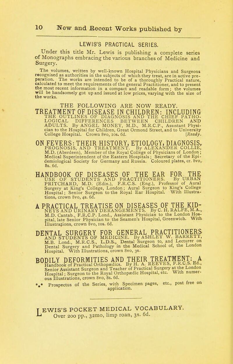 LEWIS'S PRACTICAL SERIES. Under this title Mr. Lewis is publishing a complete series of Monographs embracing the various branches of Medicine and Surgery. The volumes, written by well-known Hospital Physicians and Surgeons recognised as authorities in the subjects of which they treat, are in active pre- paration. The works are intended to be of a thoroughly Practical nature, calculated to meet the requirements of the general Practitioner, and to present the most recent information in a compact and readable form; the volumes will be handsomely got up and issued at low prices, varying with the size of the works. THE FOLLOWING ARE NOW READY. TREATMENT OF DISEASE IN CHILDREN: INCLUDING THE OUTLINES OF DIAGNOSIS AND THE CHIEF PATHO- LOGICAL DIFFERENCES BETWEEN CHILDREN AND ADULTS. By ANGEL MONEY, M.D., M.R.C.P., Assistant Physi- cian to the Hospital for Children, Great Ormond Street, and to University College Hospital. Crown 8vo, los. 6d. IReady. ON FEVERS: THEIR HISTORY, ETIOLOGY, DIAGNOSIS, PROGNOSIS, AND TREATMENT. By ALEXANDER COLLIE, M.D. (Aberdeen), Member of the Royal College of Physicians of London ; Medical Superintendent of the Eastern Hospitals ; Secretary of the Epi- demiological Society for Germany and Russia. Coloured plates, cr. 8vo, 8s. 6d. HANDBOOK OF DISEASES OF THE EAR FOR, THE USE OF STUDENTS AND PRACTITIONERS. By URBAN PRITCHARD, M.D. (Edin.), F.R.C.S. (Eng.), Professor of Aural Surgery at King's College, London; Aura! Surgeon to King's College Hospital; Senior Surgeon to the Royal Ear Hospital. With Illustra- tions, crown 8vo, 4s. 6d. A PRACTICAL TREATISE ON DISEASES OF THE KID- NEYS AND URINARY DERANGEMENTS. By C. H. RALFE, M.A., M.D. Cantab., F.R.C.P. Lond., Assistant Physician to the London Hos- pital, late Senior Physician to the Seamen's Hospital, Greenwich. With lUustrafions, crown 8vo, los. 6d. DENTAL SURGERY FOR GENERAL PRACTITIONERS AND STUDENTS OF MEDICINE. By ASHLEY W. BARRETT, M.B. Lond., M.R.C.S., L.D.S., Dental Surgeon to, and Lecturer on Dental Surgery and Pathology in the Medical School of, the London Hospital. With Illustrations, crown 8vo, 3s. BODILY DEFORMITIES AND THEIR TREATMENT: A Handbook of Practical Orthopsedics. By H. A. REEVES, F.R.C.S. Ed., Senior Assistant Surgeon and Teacher of Practical Surgery at the London Hospital; Surgeon to the Royal Orthopffidic Hospital, etc. With numer- ous Illustrations, crown 8vo, 8s. 6d. *,* Prospectus of the Series, with Specimen pages, etc., post free on application. T EWIS'S POCKET MEDICAL VOCABULARY, Over 200 pp., 32mo, limp roan, 3s. 6d.