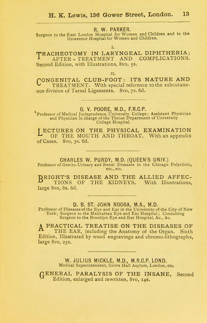 R. W. PARKER. Surgeon to the East London Hospital for Women and Children and to the Grosvenor Hospital for Women and Children. I. TRACHEOTOMY IN LARYNGEAL DIPHTHERIA; ^ AFTER - TREATMENT AND COMPLICATIONS. Second Edition, with Illustrations, 8vo, 5s. II. fONGENITAL CLUB-FOOT: ITS NATURE AND TREATMENT. With special reference to the subcutane- ous division of Tarsal Ligaments. 8vo, 7s. 6d. G. V. POORE, M.D., F.R.O.P. Professor of Medical Jurisprudence, University College; Assistant Physician and Physician in charge of the Throat Department of University College Hospital. T ECTURES ON THE PHYSICAL EXAMINATION OF THE MOUTH AND THROAT. With an appendix of Cases. 8vo, 3 s. 6d. CHARLES W. PURDY, M.D. (QUEEN'S UNIV.) Professor of Genito-Urinary and Renal Diseases in the Chicago Polyclinic, etc., etc. BRIGHT'S DISEASE AND THE ALLIED AFFEC- TIONS OF THE KIDNEYS. With Illustrations, large Bvo, 8s. 6d. D. B. ST. JOHN ROOSA, M.A., M.D. Professor of Diseases of the Eye and Ear in the University of the City of New York; Surgeon to the Manhattan Eye and Ear Hospital; Consulting Surgeon to the Brooklyn Eye and Ear Hospital, &c., &c. A PRACTICAL TREATISE ON THE DISEASES OF THE EAR, including the Anatomy of the Organ. Sixth Edition, Illustrated by wood engravings and chromo-lithographs, large 8vo, 25 s. W. JULIUS MICKLE, M.D., M.R.O.P. LOND. Medical Superintendent, Grove Hall Asylum, London, etc. nENERAL PARALYSIS OF THE INSANE, Second ^ Edition, enlarged and rewritten, 8vo, 143.