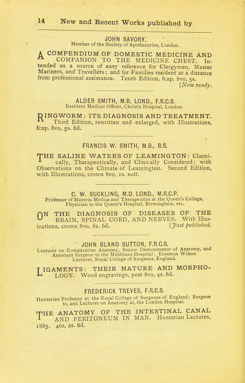 JOHN SAVORY. Member of the Society of Apothecaries, London. A COMPENDIUM OF DOMESTIC MEDICINE AND COMPANION TO THE MEDICINE CHEST. In- tended as a source of easy reference for Clergymen, Master M ariners, and Travelle'rs; and for Families resident at a distance from professional assistance. Tenth Edition, fcap. 8vo, 5s. [Now ready. ALDER SMITH, M.B. LOND., F.R.C.S. Resident Medical Officer, Christ's Hospital, London. D INGWORM : ITS DIAGNOSIS AND TREATMENT. Third Edition, rewritten and enlarged, with Illustrations, fcap. 8vo, 5s. 6d. FRANCIS W. SMITH, M.B., B.S. THE SALINE WATERS OF LEAMINGTON: Chemi- cally. Therapeutically, and Clinically Considered; with Observations on the Climate of Leamington. Second Edition, with Illustrations, crown 8vo, is. nett. C. W. SUCKLING, M.D. LOND., M.R.C.P. Professor of Materia Medica and Therapeutics at the Queen's College, Physician to the Queen's Hospital, Birmingham, etc. ON THE DIAGNOSIS OF DISEASES OF THE BRAIN, SPINAL CORD, AND NERVES. With Illus- trations, crown 8vo, 8s. 6d, [^ust published. JOHN BLAND SUTTON, F.R.C.S. Lecturer on Comparative Anatomy, Senior Demonstrator of Anatomy, and Assistant Surgeon to the Middlesex Hospital; Erasmus Wilson Lecturer, Royal College of Surgeons, England. TIGAMENTS: THEIR NATURE AND MORPHO- LOGY. Wood engravings, post 8vo, 4s. 6d. FREDERICK TREVES, F.R.C.S. Hunterian Professor at the Royal College of Surgeons of England; Surgeon to, and Lecturer on Anatomy at, the London Hospital. THE ANATOMY OF THE INTESTINAL CANAL A AND PERITONEUM IN MAN. Hunterian Lectures, 1885. 4to, 2s. 6d.