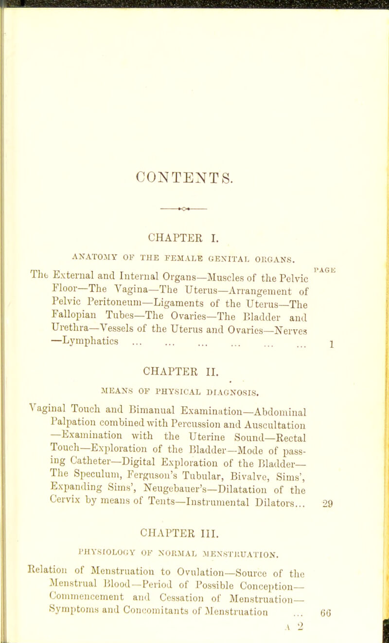 CONTENTS. CHAPTER I. ANATOMY OF THE FEMALE GENITAL OllGANS. Thfc External and Internal Organs—Muscles of the Pelvic ^ Floor—The Vagina—The Uterus—Arrangement of Pelvic Peritoneum—Ligaments of the Uterus—The Fallopian Tubes—The Ovaries—The Bladder and Urethra—Vessels of the Uterus and Ovaries—Nerves —Lymphatics CHAPTER IL MEANS OF PHYSICAL DIAGNOSIS. Vaginal Touch and Bimanual Examination—Abdominal Palpation combined with Percussion and Auscultation —Examination with the Uterine Sound—Rectal Touch—Exploration of the Bladder—Mode of pass- ing Catheter—Digital Exploration of the Bladder— The Speculum, Ferguson's Tubular, Bivalve, Sims', Expanding Sims', Neugebauer's—Dilatation of the Cervix by means of Tents—Instrumental Dilators... 29 CHAPTER III. I'HVSIOLOfiy OK NOIIMAL MENSTJIUATION. Relation of Menstruation to Ovulation—Source of the Menstrual lilood —Period of Possible Conception- Commencement and Cessation of Menstruation- Symptoms and Concomitants of :Menstruatioii ... QQ