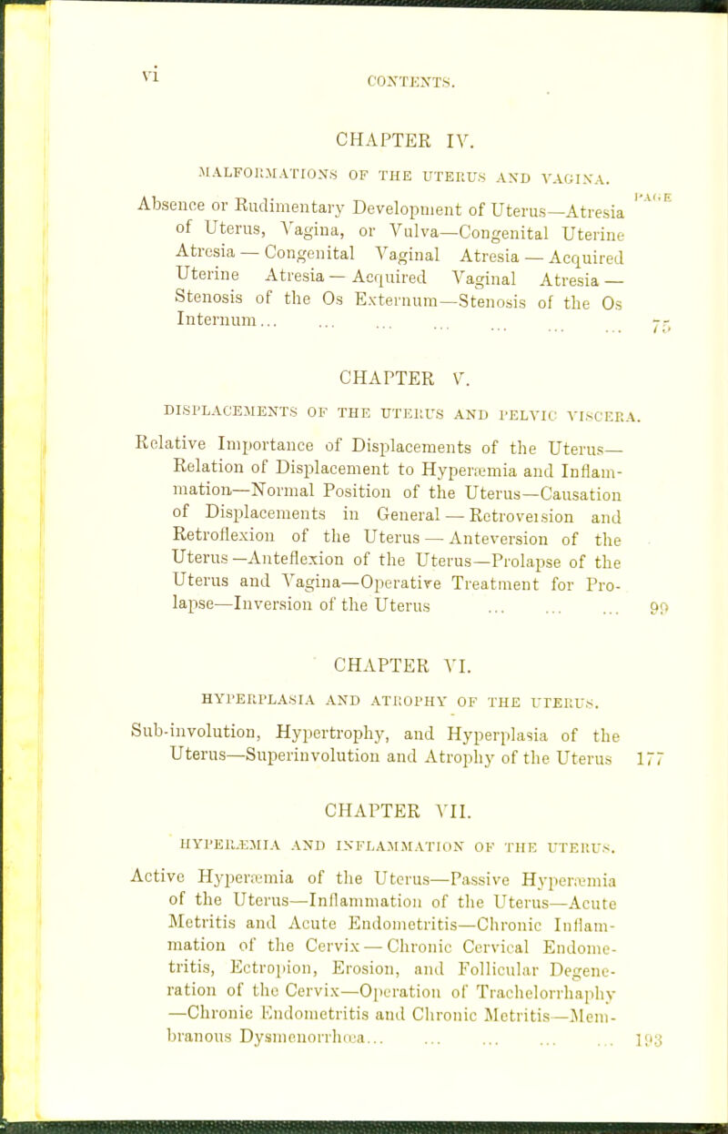 CHAPTER IV. MALFOltMATION.S OF THE UTERUS AND VAGI.VA. Absence or Rudimentary Development of Uterus—Atresia ' '^' ^ of Uterus, A'agiua, or Vulva—Congenital Uterine Atresia — Congenital Vaginal Atresia — Acquired Uterine Atresia — Acquired Vaginal Atresia — Stenosis of the Os Externum—Stenosis of the Os Internum... ... ... ... j-,- CHAPTER V. DLSPLACEMENTS OF THE UTERUS AND I'ELA'IC VI.sCERA. Relative Importance of Displacements of the Uteru.s— Relation of Displacement to Hypertemia and Inflam- mation—Normal Position of the Uterus—Causation of DisiDlacements in General — Retroveision and Retroflexion of the Uterus — Anteversion of the • Uterus—Anteflexion of the Uterus—Prolapse of the Uterus and Vagina—Operatire Treatment for Pro- lapse—Inversion of the Uterus 9!> ■ CHAPTER VI. HYRERPLA.SIA AND ATROPHY OF THE UTERU.S. Sub-involution, Hypertrophy, and Hyperplasia of the Uterus—Superinvolution and Atrophy of the Uterus 177 CHAPTER VII. UYPER.EMIA AND INFLAJISIATION OF THE UTERU.'^. Active Hyperemia of the Uterus—Passive Hyperemia of the Uterus—Inflammation of the Uterus—Acute Metritis and Acute Endometritis—Chronic Inflam- mation of the Cervix —Chronic Cervical Endome- tritis, Ectropion, Erosion, and Follicular Degene- ration of the Cervix—Operation of Traclielorrhaphy —Chronic Endometritis and Clironic Metritis —]\1 em- Ijranous Dy.smenorrlnca... ... ... ... ... ijiy