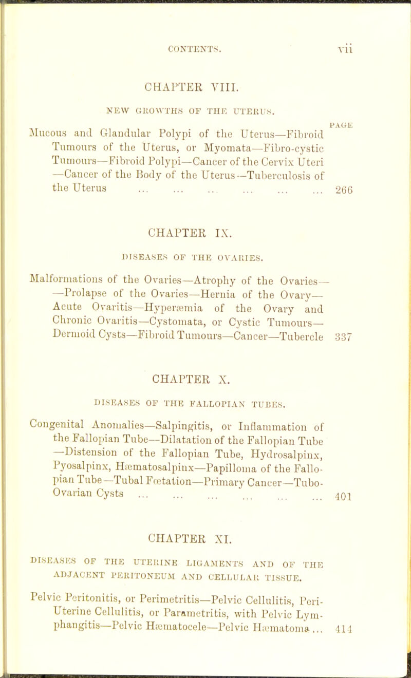 CHAPTER VIII. NEW GUOWTH.S OF THE UTEKUS. PAGE Mucous and Glandular Polypi of the Uterus—Fibroid Tumours of tlie Uterus, or Myomata—Fibro-cystic Tumours—Fibroid Polypi—Cancer of the Cervix Uteri —Cancer of the Body of the Uterus—Tuberculosis of the Uterus ... ... ... ... ... ... 266 CHAPTER IX. DI.SEASES OF THE OV.\UIES. Malformations of the Ovaries—Atrophy of the Ovaries— —Prolapse of the Ovaries—Hernia of the Ovary- Acute Ovaritis—Hyperemia of the Ovary and Chronic Ovaiitis—Cystomata, or Cystic Tumours— Dermoid Cysts—Fibroid Tumours—Cancer—Tubercle 337 CHAPTER X. DISEASES OF THE FALLOPIAN TUBES. Congenital Anomalies—Salpingitis, or Inflammation of the Fallopian Tube—Dilatation of the Fallopian Tube —Distension of the Fallopian Tube, Hydrosalpinx, Pyosalpinx, Hiematosalpinx—Papilloma of the Fallo- pian Tube—Tubal Fcctation—Primary Cancer—Tubo- Ovarian Cysts CHAPTER XI. DI,SE.\.SK.S OF THE UTEUINE LIGAMENT.S AND OF THE ADJACENT PERITONEU.M AND CELLULAIt TISSUE. Pelvic Peritonitis, or Perimetritis—Pelvic Cellulitis, Peri- Uterine Cellulitis, or Parametritis, with Pelvic Lym- phangitis—Pelvic Htematocele—Pelvic Hnjmatomai... Il l