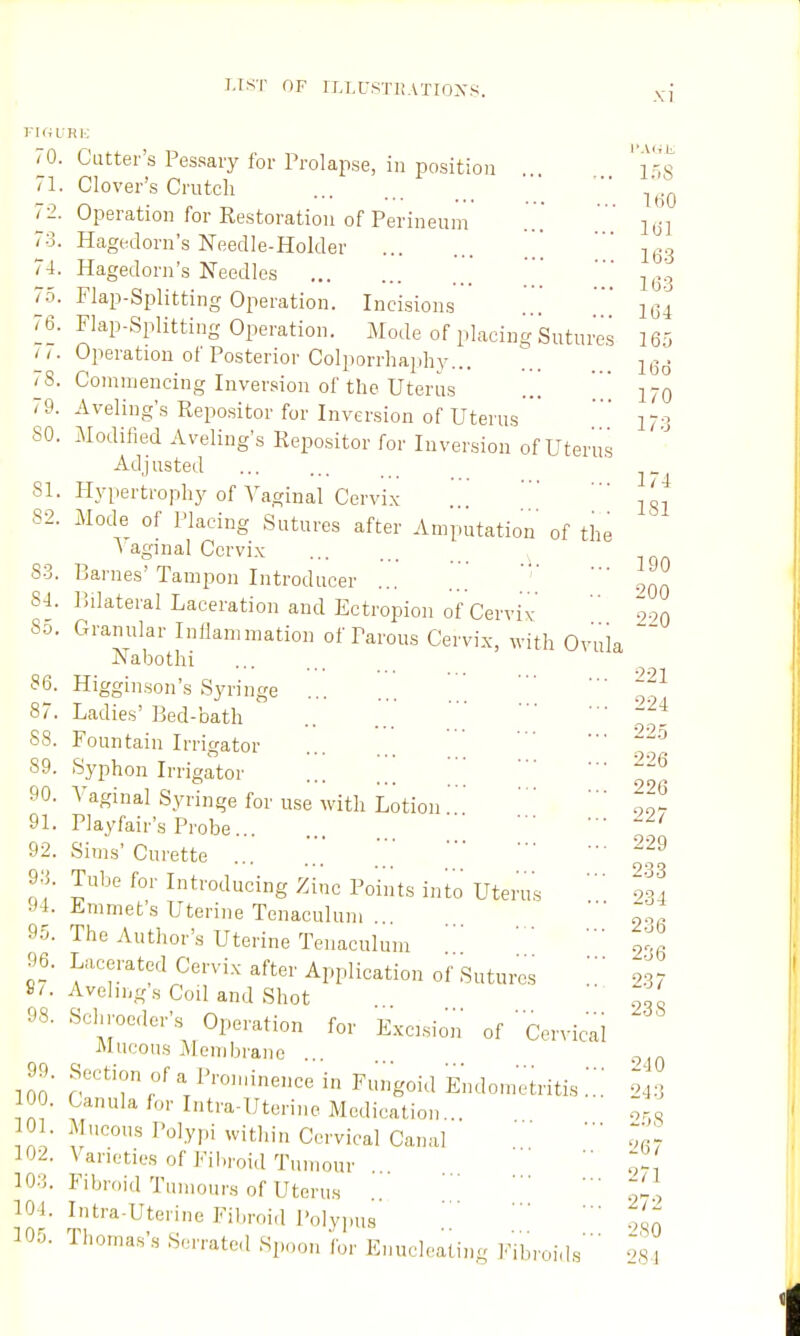 riHURK 70. Cutter's Pessary for Prolapse, in position ' i^^'s 71. Clover's Crutch V 72 t I I 79 170 17;3 174 LSI 190 Operation for Restoration of Perineum ... 1^] Hagedorn's Needle-Holder  4. Hagedorn's Needles j^,!, Flap-Splitting Operation. Incisions '.'  ^34 76. Flap-Splitting Operation. Mode of placing Sutures 16'', • Operation of Posterior Colporrhaphy... ^ 8. Commencing Inversion of the Uterus 9. Aveling's Repositor for Inversion of Uterus' SO. Modified Aveling's Repo.sitor for Inversion of Uterus Adjusted 81. Hypertrophy of Vaginal Cervix 82. Mode of Placing Sutures after Amputation' of the \ aginal Cervix S3. Barnes'Tampon Introducer ... ...  ' .^^^ 8- 1. Bilateral Laceration and Ectropion of Cervix  o.,. So. Granular Inflammation of Parous Cervix, with Ovula Nabothi 86. Higginson's Syringe ... ... ' ~3. 87. Ladies'Bed-bath  ■■• -^4 88. Fountain Irrigator ... ... ^^'^ 89. Syphon Irrigator \ ' 90. Vaginal Syringe for use with Lotion 91. Playfair's Probe...  ^ ' 92. Sims' Curette ' .' •■ -29 9- J. Tube for Introducing Zinc Points into Uterus 234 94. Emmet's Uterine Tenaculum . ■ 90! 95. The Author's Uterine Tenaculum t,. 96. Lacerated Cervix after Application of Sutures ' m 8/. Avelings Coil and Shot ' o' 98. Schroeder's _ Operation for Excision of ' Cervical ' 240 Mucous Membrane 99. Section of a Prominence in Fungoid Endometritis ... 943 100. Canula for Intra-Uterine Medication... o„ Mucous Polypi within Cervical Canal ■ '^ia^ Varieties of Fibroid Tumour ...  g! Fibroid Tumours of Uterus .. .,' ' ' ^^.y Intra-Uterine Filiroid Polyjms .7 93O Thomas's Serrated Spoon for Enucleating Fibroids' ',S4