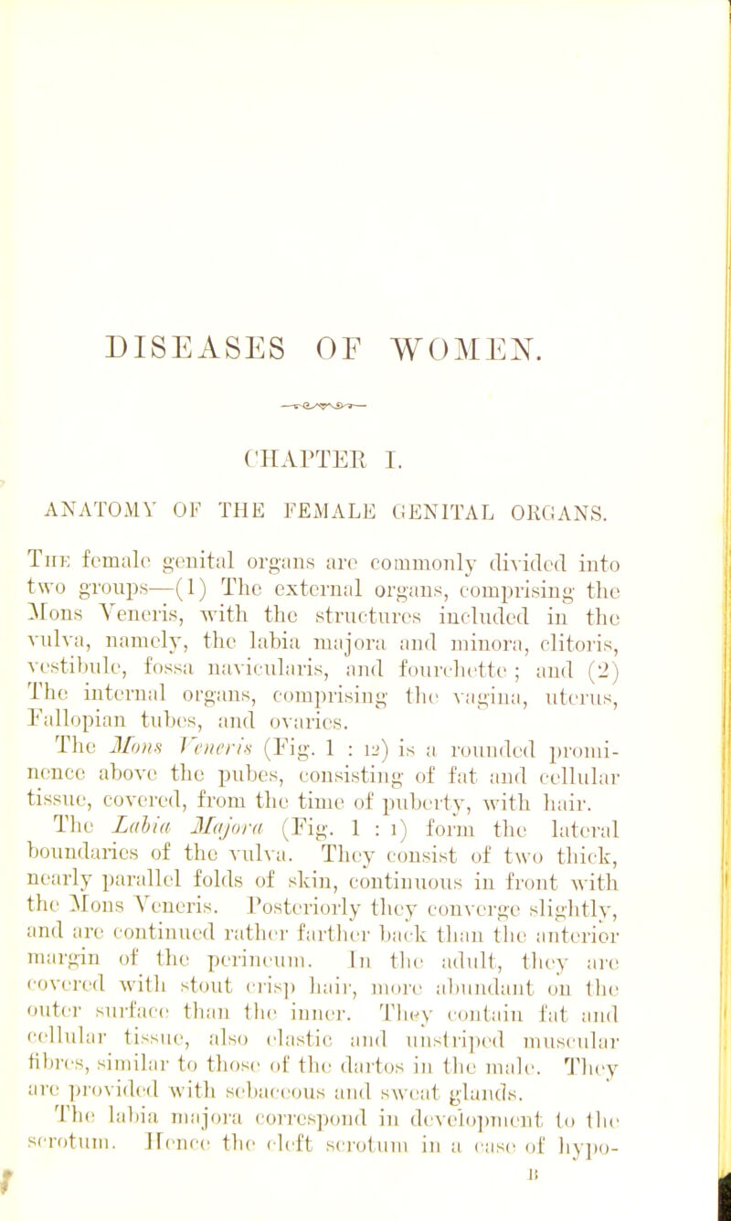 DISEASES OF WOMEN. CHAPTER I. ANATOMY OF THE FEMALE GENITAL ORGANS. The female gouital organs are commonly divided into two groups—(1) The external organs, comprising the ]\rons Veneris, with the structures included in the vulva, namely, the labia majora and minora, clitoris, vestibule, fossa navicularis, and fourchette ; and (2) The internal organs, comprising the vagina, uterus, Pallopian tubes, and ovaries. The Mons Veneris (Fig. 1 : 12) is a rounded promi- nence above the pubes, consisting of fat and cellular tissue, covered, from the time of puberty, with hair. The Ldhia Majora (Pig. 1 : i) form the lateral boundaries of the vulva. They consist of two thick, nearly parallel folds of shin, continuous in front with the ]iIons Veneris. Posteriorly they eon\-crgc slightly, and are continued rather fartliei' back than the anterior margin of the perineum. In the adult, they ai'o covered with stout cris]) liaii', more abundant on ihe outer surface than Ibe innei'. Tbey contain fat and cellular tissue, also elastic and unslri])ed muscidai' fibres, similar to those of the dartos in the male. Tliey are provided with sebaceous and sweat glands. The lal)ia majora correspond in dcAclojnnent to (be scrotum. Hence the cleft scrotum in a case of liy])o- » It