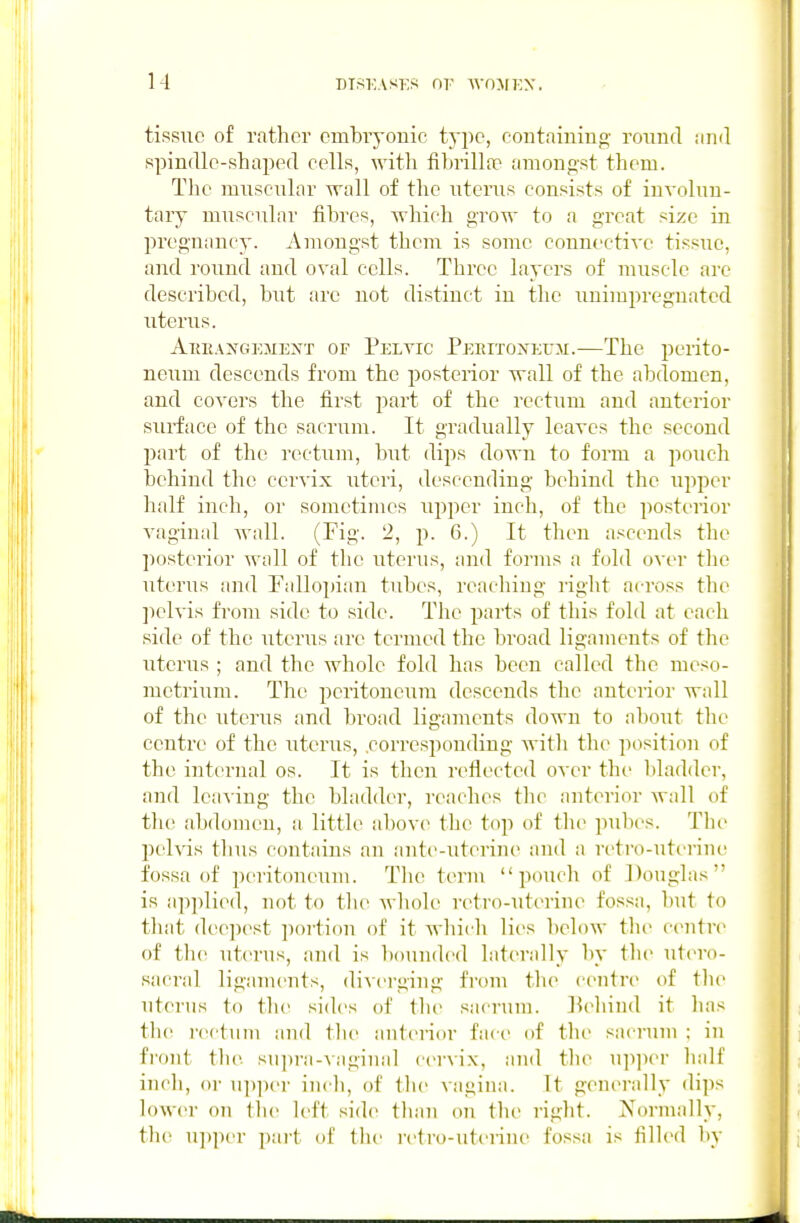 M tissue of rather embiyouic type, containing round iind spindle-shaped cells, with fibrilla:* amongst them. Tlie miiscnlar wall of the uterus consists of involun- tary miiscular fibres, which grow to a great size in pregnancy. Amongst them is some connective tissue, and round and oval cells. Three layers of muscle are described, but arc not distinct in the unimpregnated uterus. AiuiAXGEMENT OF Pelvic PERrroNEUM.—Thc pcrito- neum descends from the jjosterior wall of the abdomen, and covers the first part of the rectum and anterior surface of the sacrum. It gradually leaves the second part of the rectum, but dips down to form a poiicli behind the cervix uteri, descending behind the upper half iucli, or sometimes upper inch, of the posterior vaginal wall. (Fig. 2, p. 6.) It then ascends the posterior wnll of thc uterus, and forms a fold over the uterus and Fallopian tubes, reaching right across the pelvis froiu side to side. Tlie parts of this fold at each side of the uterus are termed the broad ligaments of the uterus ; and the whole fold has been called the meso- metrium. The peritoneum descends the anterior wall of the uterus and broad ligaments down to about the centre of the uterus, .corresponding with the position of the internal os. It is then reflected over the bladder, and leaving thc bladder, reaches the anterior wall of tlie abdomen, a little abov(> the top of tin- pubes. Tlir pelvis thus contains an ante-uterine and a retro-utt'rint' fossa of peritoneum. Tlie term pouch of Douglas is ap]olied, not to the wliole retro-uterine fossa, but to that dee])est portion of it which lies below the centre of tlu' utcn-us, and is bounded laterally by the utero- sacral ligaments, diverging from tlie centre of tlie uterus to the sides of the sacrum, l^ehind it has the rectum and the ant(>nor face of the sacrum ; in front the supra-vaginal cervix, and the upjier half inch, or u])])er inch, of the Aagina. It generally dips lower on the left sid(^ than on the right. Normally, the upper pai-t of the retro-uti'riue fossa is filled by