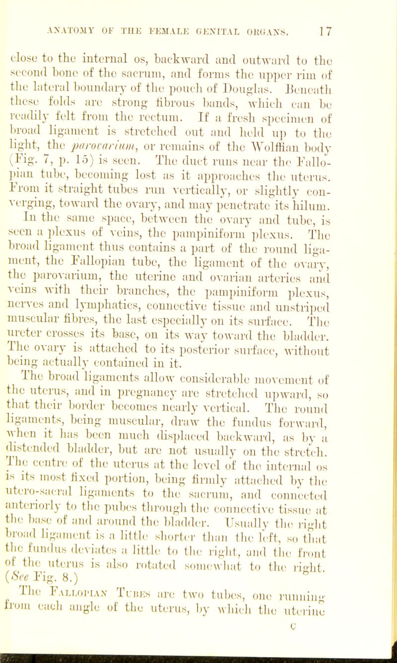 close to the iuterual os, backward and outward to thu second bone of tlio sacrum, and forms the upper rim of the hiteral boundary of the poucli of Douglas, lieueath these folds are strong fibrous bands, Avhich can be readily felt from the rectum. If a fresh specinu'u of broad ligament is stretched out and held up to the liglit, the parovarium, or remains of the Wolffian body (Fig. 7, p. 15) is seen. The duct runs near the Fallo- ])ian tube, becoming lost as it approaches tlie uterus. From it straight tubes run yertically, or slightly con- yerging, toward the oyary, and may penetrate its hilum. In the same space, between the oyary and tube, is seen a plexus of yeins, the pampiniform plexus. The broad ligament thus contains a part of the round liga- ment, the Fallopian tube, the ligament of the oyary, the paroyarium, the uterine and ovarian arteries and yeins with their branches, the pampiniform plexus, nerves and lymphatics, connective tissue and unstriped muscular fibres, the last especially on its surface. The ureter crosses its base, on its way toward the bladder. The ovary is attached to its posterior surface, without being actually contained in it. The broad ligaments allow considerable moA-ement of the uterus, and in pregnancy are stretched upward, so that their border becomes nearly vertical. The round ligaments, being muscular, draw the fundus forward, M;hen it has been much disi)laced backward, as by a distended bladdei', but are not usually on the stretch. Tlje centre of the uterus at the level of the internal os IS its most hxed portion, being firmly attached by the iiter(j-sa( i-al ligaments to the sacrum, and connected anteriorly to the pubes through the connective tissue at tbe })ase of and around the bladder. Usually the right broad ligament is a little shorter than the I'eft, so that tlic funchis deviates a little to tlie rigid, and tlie IVont of the uterus is also rotated somewliat to the i'i<>ht {Sec Fig. 8.) The Fai.i.oi^iax TntKs are two tub(^s, one I'uniiiu' from eacli angle of tlie uterus, hy wliicli the uterine C