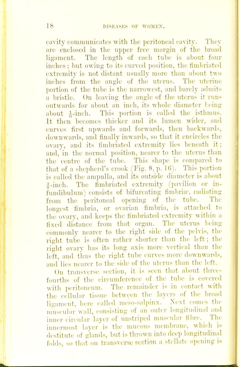cavity commimicates with the peritoneal cavity. They are enclosed in the upper free margin of the broad ligament. The length of each tube is about four inches ; but owing to its curved position, the fimbriated extremity is not distant usually more than about two inches from the angle of the uterus. The uterine portion of the tube is the narrowest, and barely admits a bristle. On leaving the angle of the uterus it runs outwards for about an inch, its whole diameter being about ^-inch. This portion is called the isthmus. It then becomes thicker and its lumen wider, and curves first iipwards and forwards, then backwards, doAvnwards, and finally inwards, so that it encircles the ovary, and its iimbriated extremity lies beneath it; and, in the normal position, nearer to the uterus than the centre of the tube. Tliis shape is compared to that of a shepherd's crook (Fig. 8, p. 16). This portimi is called the ampulla, and its outside diameter is about f-iuch. The fimbriated extremity (pavilion or in- fundibulum) consists of bifurcating fimbria% radiating from the peritoneal opening of tlie tube. Tlu loa]gcst fimbria, or ovarian fimbria, is attaclu'd to the'ovary, and keeps the fimbriated extremity witliiu a fixed distance from tliat organ. Tlie uterus being commonly nearer to the right side of the pelvis, tlie right tube IS often rather shorter than the left; the right ovary has its long axis more vertieal than the left, and thus the right tube curves nun-e downwards, and lies nearer to the side of the uterus than the left. On transverse section, it is seen tliat about three- fourths of the circuiufei'ence of the tulie is covered Avitli ])erit()neuni. The remainder is in contact with the cellular tissue between the layers of tbe liroad ligament, bei'e railed nu'so-salpinx. Next comes the muscular wall, consisting of an outer longitudinal and inner circular layer of uustrijied muscular filnv. The iuiu^ruiost layer is the mucous membrane, which is destitute of glands, but is thrown into deep longitudinal folds, so that on transverse section a sti-llate opi^ning is
