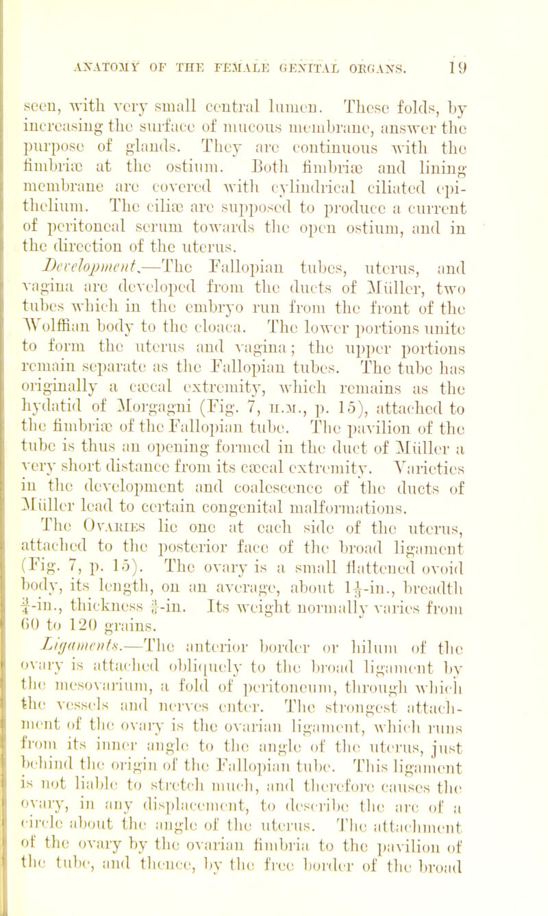 seeu, with very small coutral luiueu. These folds, by iucreasiug the surface of mucous membrane, answer the l)urpose of glands. They are continuous Avith the fimbria) at the ostium. Both timbritc and lining- membrane are covered Avith cylindrical ciliated epi- thelium. The cilia^ are supposed to produce a current of peritoneal serum towards the open ostium, and in the direction of the uterus. Bevelojynu'Ht,—The Fallopian tubes, uterus, and vagina arc developed from the ducts of Miiller, two tubes which in the embryo run from the front of the Wolffian body to the cloaca. The lower portions unite to form the uterus aud v agina ; the upper portions remain separate as the Fallopian tubes. The tube has originally a ctccal extremity, which remains as the hydatid of :Morgagni (Fig. 7, u.m., p. 15), attached to the fimbria) of the Fallopian tube. The pavilion of the tube is thus au opening formed in the duct of Miiller a very short distance from its Cfccal extremity. Varieties in the development and coalescence of the ducts of Miiller lead to certain congenital malformations. The OvAKiEs lie one at each side of the uterus, attached to the posterior face of the broad ligament (Fig. 7, p. 15). The ovary is a small fiatteued ovoid body, its length, on an average, about H-in., breadth i^-iu., thickness ;;.-in. Its weight normally varies from GO to 120 grains. Lir/amentH.—The antt'rior border or hilum (jf the ovary is attached obli([ucly to tin; l)i'oad ligament by th(; mesovarium, a fold of peritoneum, through wliich the vessels aud ner^-es enter. Tlie strongest attacli- ment of the ovary is the ovarian h'gament, wliicli I'uns from its inner angh; to tlie angle of the uterus, just behind tlie origin of the Fallopian tube. This ligament is not liable to strctcli mucli, and therefore causes tlie ovary, in niiy displacement, to (lescril)e tlie arc. of ;i circle about the angle of the uterus. Tlie attachment of the ovary by the ovarian fimljria to the pavilion of the tube, and thence, by tlu! free l)oi'der of the broad