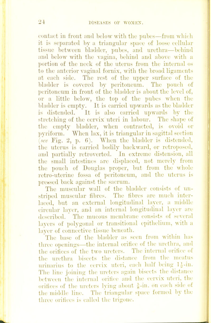 cuutact in front and below with tliu pnbes—from A\-]iii-li it is separated by ii triangular spaee of loose cellnlar tissue between bladder, pnbes, and nretbra—behind and below with the vagina, behind and above with a portion of the neck of the uterus from the internal os to the anterior A'aginal fornix, Avith the broad ligaments at each side. The rest of the upper surface of the bladder is covered by peritoneum. The pouch of peritoneum in front of the bladder is about the level of, or a little below, the top of the pubes when the bladder is empty. It is carried upwards as the bladder is distended. It is also carried upwards by the stretching of the cervix uteri in labour. The shape of the empty bladder, when contracted, is o\oid or 2>yriform. When lax, it is triangular iu sagittal secticm {sec Fig. 2, p. 6). When the bladder is distended, the uterus is carried bodily backward, or retroposed, and partially retrovertcd. In extreme distension, all the small intestines are displaced, not merely from tlie pouch of Douglas proper, but from the Avdiole retro-uterine fossa of peritoneum, and the uterus is premised back against the sacrum. The muscular Avail of the bladder consists ol un- striped muscular hbres. The hbri's are mucli inter- laced, but an external longitudinal layer, a middle circuhir layer, and an internal longitudinal layer are described. Tlie mucous meiul)rane consists of several layers of polvgonal or transitional epithelium, Avith a layer of connective tissue beneatli. The iKise of the bladder as seen from within lias lliree oi)enings—tlie internal oriiice of tlie urt'lhra, and Ibe orihces of the two ureters. The internal oritict' of the urethra bisects llie distance fnnn the meatus iirinarins to the cei'viN uteri, each hall' being l.\-iii. The line joining the ureters again biserts the distance between the internal orilire and the cervix uteri, the orilices of the ureters lying about ^-in. on each side oi the middle line. 'I'lie triangular space formed by the three orilices is caUed the trigoiu'.