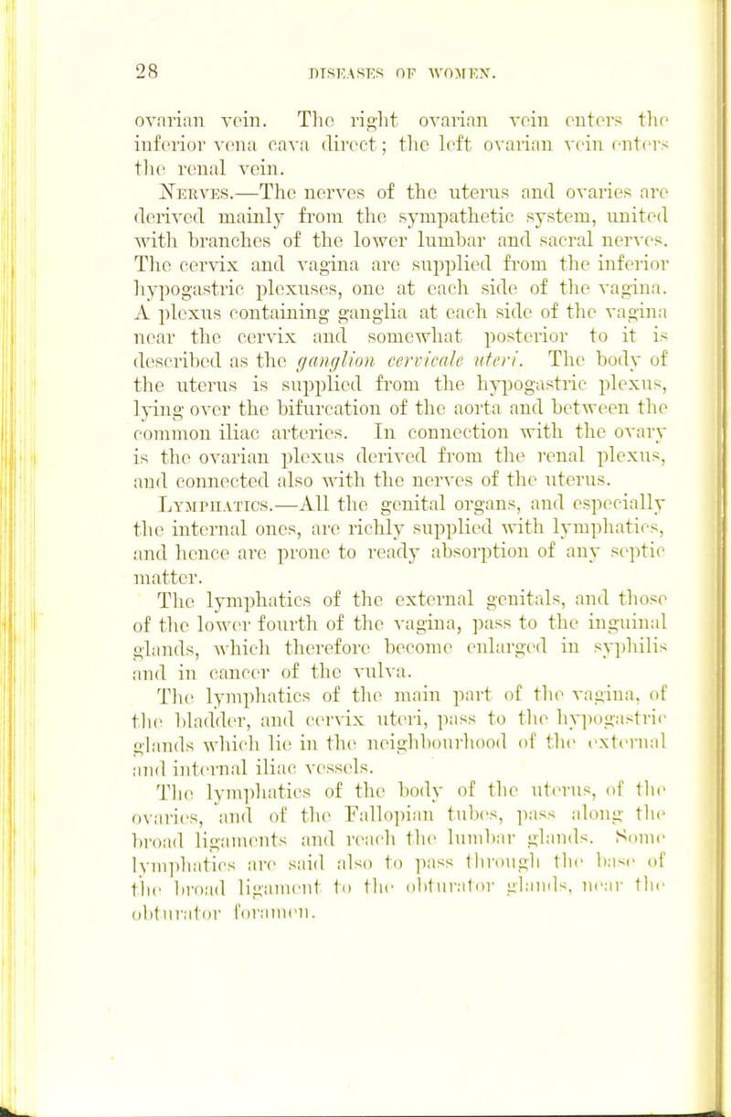 ovarian vein. The right OA'arian voin enters the inferior vena cava direct; the left ovarian vein enters tlu' renal vein. Nerves.—The nerves of the uterus and ovaries are derived mainly fi'om the sympathetic system, united with branches of the lower lumbar and sacral nerves. The cei'vix and vagina are supplied fi'om the inferior hypogastric plexuses, one at each side of tlie vagina. A plexus containing ganglia at each side of the vagina near the cervix and somewhat posterior to it is described as the ganglion cervicale uteri. The body of the uterus is supplied from the hypogastric plexus, lying over the bifurcation of the aorta and between the common iliac arteries. In connection with the ovary is the ovarian plexus derived from the renal plexus, and connected also with the nerves of the uterus. Lympuatics.—All the genital organs, and especially the internal ones, are richly supplied with lymphatics, and hence are prone to ready absorption of any septic matter. The lymphatics of the external genitals, and tlios(^ of the lower fourth of the vagina, pass to the inguinal glands, which therefore become enlarged in syphilis and in cancer of the vulva. Tlu^ lymphatics of the main part of tlie vagina, of tlie l)laddt'r, and cervix uteri, pass to the hyiiogastrie glands which lie in the neighbourhood of the external and internal iliac vessels. The lymphatics of the body of the uterus, of th(> ovaries, and of the Fallopian tnl)(>s, pass along the broad ligaments and reach the lumbar glands. Some lvni])hatics are said also to pass through the base of the broad ligament to the (ibturali)r glands, m'ar the ohtnrator foramen.