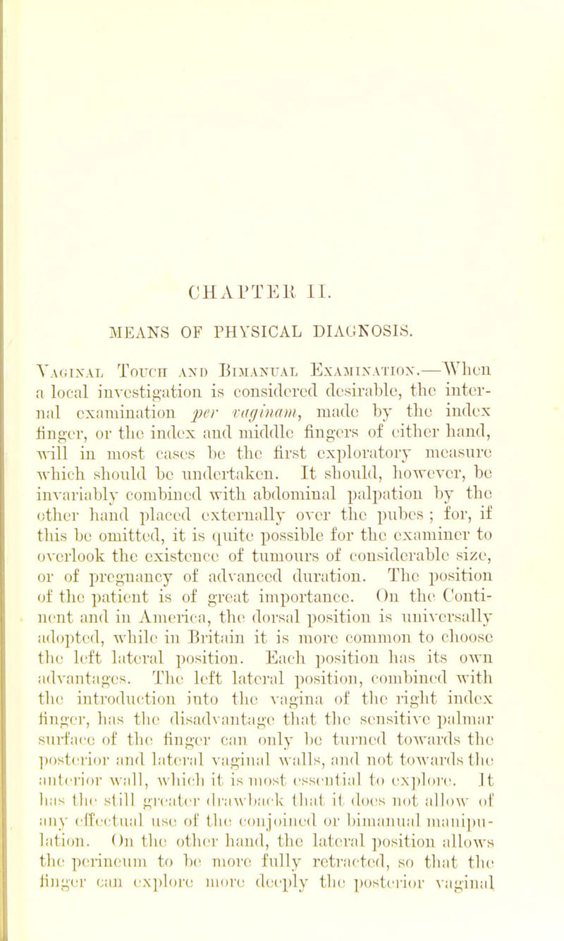 MEANS OF PHYSICAL DIAGNOSIS. Yauixal ToiT'n Axn Bimanual Exajiixatiox.—When a local iuvcstigation is considered desirable, tlic inter- nal examination j^er vaginam, made by the index finger, or the index and middle fingers of eitber band, Tvill in most cases be the first exploratory measure wbich should be undertaken. It should, however, be invariably combined with abdominal palpation by the other hand placed externally over the pubes ; for, if this be omitted, it is quite possible for the examiner to overlook the existence of tumours of considerable size, or of pregnancy of advanced duration. The position of the patient is of great importance. On the Conti- nent and in America, the dorsal position is uniA crsally adopted, while in. Britain it is more common to choose tlie left lateral position. Eacli position has its own advantages. The left lateral positio]i, combined with the introduction into the vagina of the right index finger, has the disadvantage tliat the sensitive pidmar siirface of tin? finger can only be turued towards the posterior and lateral vaginal walls, and not towards th(! antei'ior wall, wliicli it is most essential to explore. It has the still gi'catei' drawback that ii does not allow of any efCectual use of tli(! conjoined or l)iniaiiiial manipu- lation. On the other hand, the lateral ])osition allows the perineum to be mon^ fully retracted, so tlnit tlui finger caii explore more deeply tbe postei'ior \ aginal