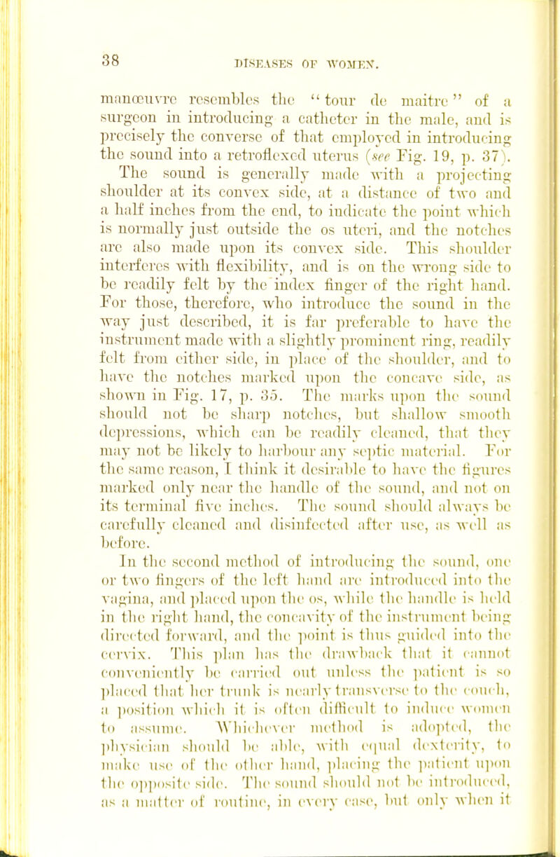 man0311 vrc resembles the  tour de maitre  of a surgeon in introducing a catheter in the male, and is l)rccisely the converse of that employed in introducing the sound into a retroflexcd uterus (see Fig. 19, p. 37). The sound is generally made with a projecting shoulder at its convex side, at a distance of two and a half inches from the end, to indicate the point which is normally just outside the os uteri, and the notches are also made upon its convex side. This shoulder interferes with flexibility, and is on the wi'ong side to be readily felt by the index finger of the right hand. For those, therefore, who introduce the sound in the way just described, it is far preferable to have the instrument made with a slightly prominent ring, readily felt from cither side, in place of the shoulder, and to have the notches marked upon tlie concave side, as shown in Fig. 17, p. 35. The uiarks upon the sound should not be sharp notclies, but .shallow smooth depressions, which can be nnidily cleaned, that they may not be likely to harl^our any septic uiaterial. F(ir the same reason, I tliink it desiralile to Imve the figTires marked only near the luuidle of the sound, and not on its terminal five inches. Tlie sound should always be carefully cleaned and disinfected after use, as well as before. In tlie second mctliod of introducing llie sound, one or two fingers of the left liand are introduced into the vagina, and placed upon the os, wliile the handle is lield in the riglit hand, tl:c concavity of the instrument being directed forward, and tlie point is thus guided into the cervix. This ])lau has Ilic drawback that it cannot convenit'ntly be carried out unless the patient is so ])laced that her trunk is nearly transverse to the couch, a ])()sition which il is often dithcnlt to induce women to assume. A\'liicliever method is ado]itt'd, the ])hvsician should be able, A\ith e(pial dexterity, to make use of the otliei' hand, ])lacing the ])atient u]i(>n the o])])i>site side. Tlie sound should not lie inti'oduced, as a matter of routine, in every cas^e, but only when it