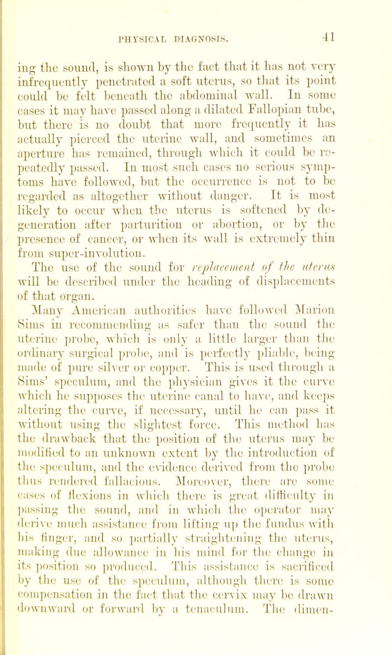 ing tlie sound, is shown by the fact that it has not very infrequently penetrated a soft uterus, so that its point could be felt beneath the abdominal wall. In some cases it may have passed along a dilated Fallopian tube, but there is no doubt that more frequently it has actually pierced the uterine wall, and sometimes an aperture has remained, through wbicli it could be re- peatedly passed. In most such cases no serious symp- toms have followed, but the occurrence is not to be regarded as altogether without danger. It is most likely to occur when the uterus is softened by de- generation after parturition or abortion, or by tlie presence of cancer, or when its wall is extremely thin from super-involution. The use of the sound for rq)laci'iiic)it of the nfenis will be described under the heading of displacements of that organ. Many Amejican authorities have folloAved Marion (Sims in recommending as safer than the sound the uterine probe, A'S'liicli is only a little larger than tlie orchnary surgical probe, and is perfectly pliable, being made of pure silver or copper. This is used through a Sims' speculum, and the physician gives it the curve which he supposes the uterine canal to have, and keeps altering the curve, if necessary, until he can pass it without using the slightest force. This method has the drawback that the position of the uterus may be modified to an unknown extent by tlie introduction of the speculum, and the evidence derived from tlie probe tluis rendered fallacious, ^[oreover, tliere are some cases of Hexions in wliich there is great difficulty in ])assing the sound, and in Avbicli the operator nuiy derive much assistance from lifting up the fundus with liis finger, and so ])artially straightening the uterus, making due allowance in his mind for the cbange iji its |)osition so produced. This assistance is saciificed by the use of the s])eculuin, although there is some conipeiisation in the tact that the cervix may be drawn downward or forward by a tenaculum. T\w dimeii-
