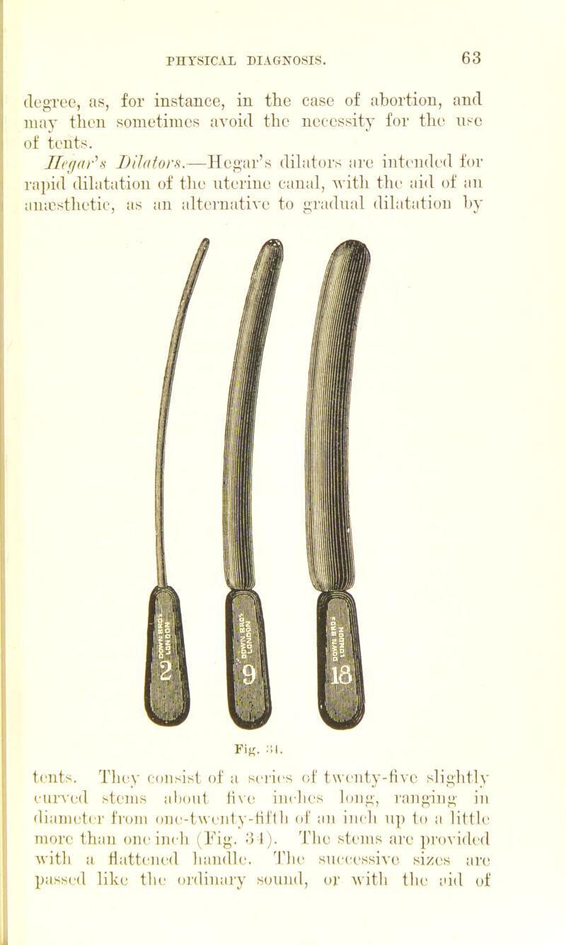 degree, as, for instance, in the case of abortion, and may then sometimes avoid the necessity for the use of tents. Jlct/ar's Dilators.—Hegar's dihitors are intended for rapid dihitation of the uterine canal, with the aid of an anicsthetic, as an alternative to gradual dilatation by tents. They consist of a series of twenty-five sliglitly curved stems alioiit Hvc; inclies long, rangiug in diameter from one-twenty-Hf(1i of an ini li up to a litth' more than one inch (Pig. 'M). Tiie stems are provided with a flattened handle, 'i'he successive! sizes nw passed like the ordinary sound, or with the aid of