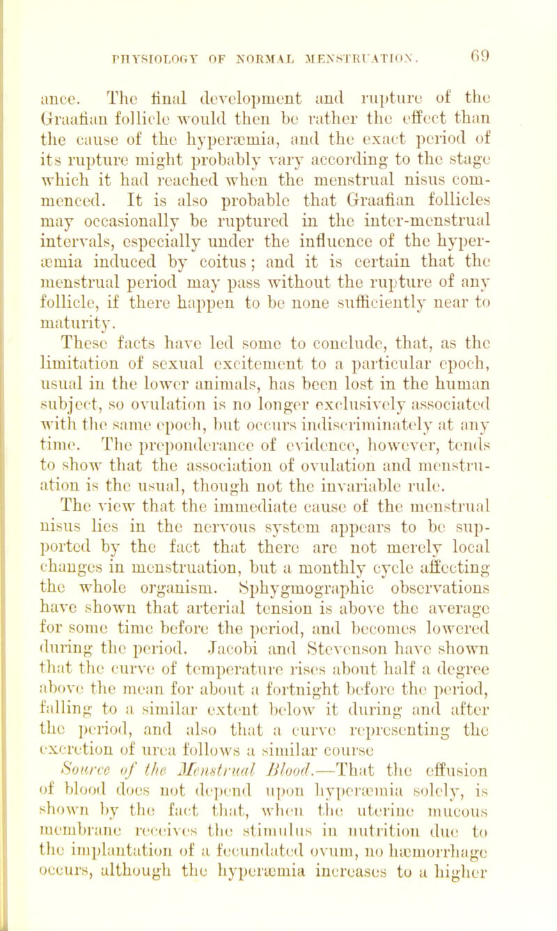 unce. The final development and rupture of the Graafian follicle would then be rather the effect than the cause of the hypera:?mia, and the exact period of its rupture might probably vary according to the stage which it had reached when the menstrual nisus com- menced. It is also probable that Graafian follicles may occasionally be ruptured in the inter-mcnstrual intervals, especially under the influence of the hyper- ocmia induced by coitus; and it is certain that the menstrual period may pass without the rupture of any follicle, if there happen to be none sufficiently near to maturity. These facts have led some to conclude, that, as the limitation of sexual excitement to a particular epoch, usual in the lower animals, has been lost in the human subject, so ovulation is no longer exclusively associated with the same epoch, but occurs indiscriminately at any- time. Tlie preponderance of e\ idence, however, tends to show that the association of ovulation and menstru- ation is the usual, though not the invariable rule. The view that the immediate cause of the menstrual nisus lies in the nervous system appears to be sup- ported by the fact that there are not merely local changes in menstruation, but a monthly cycle affecting the whole organism. Sphygmographic observations have shown that arterial tension is abo^'e the average for some time before the period, and becomes lowered during the period. Jacobi and Stevenson have shown that the curve of temperature rises about half a degree above the niean for about a fortnight before the period, falling to a similar extent below it diiring and after the period, and also that a curve representing the excretion of urea follows a similar course Source of the Memtrml Blood.—That the effusion of blood does not depend upon hypertemia solely, is shown by the fact that, wlicn tlie uterine mucous membrane receives tlie stimulus in uutritiou due to the implantation of a fecundated ovum, no liucmorrhagc occurs, although the hypera^raia increases to a higlier