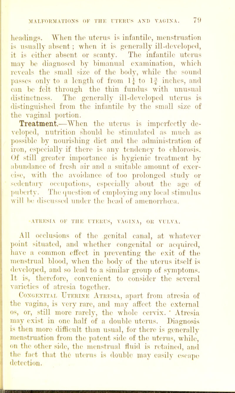 lioaclino;s. Whoii tho iitoinis is infantile, monstrnatinn is usually absent ; when it is generally ill-developed, it is either absent or scanty. The infantile uterus may be diagnosed by bimanual examination, whieh reveals the small size of the body, while the sound jiasscs only to a length of from 1;^ to If inches, and can be felt through the thin fundiis with unusual distinctness. The generally ill-dcA-eloped uterus is distinguished from the infantile by the small size of the vaginal portion. Treatment.—When the uterus is imperfectly de- veloped, ni;trition should be stimulated as much as possible by nourishing diet and the administration of iron, especially if there is any tendency to chlorosis. (Jf still greater importance is hygienic treatment by abundance of fresh air and a suitable amount of exer- cise, with the av oidance of too prolonged study or sedentary occii])ati()Us, es])ccially about the age of ])uberty. Tlu' (jiiestion of I'mjtloying any local stimulus will b(! discussed under the he;id of amenorrlKX'a. ATKIOSIA 01' TUK I'TEltUS, VA(;IXA, OR VULVA. All occlusions of the genital canal, at whatever point situated, and whether congenital or ac(|uired, have a common effect in preventing the exit of the menstrual blood, when tho body of the uterus itself is d(!veloped, and so lead to a similar group of symptoms. It is, therefore, convenient to consider the several varieties of atresia together. CoxGExiTAL Utekixe Athesia, apart from atresia of the vagina, is very rare, and may affect the external OS, or, still moi'c rarely, the whole cer^-ix. ' Atresia may exist in one half of a doul)le uterus. Diagnosis is then more difficult than usual, for there is generally menstruation from the patent side of the uterus, while, on tlie other side, the menstrual fluid is retained, and the fact that the uterus is doilble may easily esciqje detection.