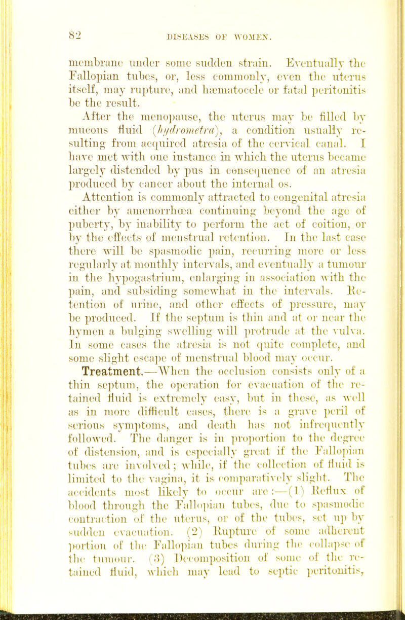 membriine imder some sudden strain. Eventually the Fallopian tubes, or, less eommonly, even the uterus itself, may rupture, and ha?matocele or fatal peritonitis be the result. After the meuopause, the uterus may be filled by mucous fluid (lii/droinefra), a condition usually re- sulting' from acquired atresia of the cervical canal. I have met with one iustance in which the uteius became largely distended by pus in consei^ueuce of an atresia produced by cancer about the internal os. Attention is commonly attracted to congenital atresia cither by amenorrha'a continuing beyond the age of puberty, by inability to perform the act of coition, or by the effects of menstrual retention. In the last case there will be spasmodic pain, recurring more or less regularly at monthly intervals, and e\'entually a tumour in the hypogastrium, enlarging in association with the pain, and subsiding somewhat in the intervals. Ke- tcution of urine, and other effects of pressure, may be produced. If the septum is thin and at or near the hymen a bulging swelling will protrude at the vulva. In some cases the atresia is not (piite complete, and some slight escape of menstrual blood may occur. Treatment.—When the occlusion consists only of a thin septum, the operation for evacuation of tlu' re- tained fluid is extremely easy, l)ut in tliese, as well as in more difhcult cases, there is a grave peril of serious sym])toms, and death has not infre(]uently followed. The danger is in ^irojiortion to tlu- degree of distension, and is especially great if the Fallo]>iaii tubes are involved; whih', if tlie collectiim (»f iluid is limited to the vagina, it is couiparatively slight. Tlic accidents most likely to occur are:—(1) Ketliix of blood through the Palldpian tubes, due to .spasmodic contraction (iT tlie uterus, or of the tubi-s, set up by sudden t'vaciiation. (2) Kupture of some adherent ])ortiou of tlic Falh)pian tubes dui-ing the collaiisi- of tlie tuuioui-. I .'5) Decomposition of some of the re- tained liuid, wliicli may lead to septic i)eritouitis,