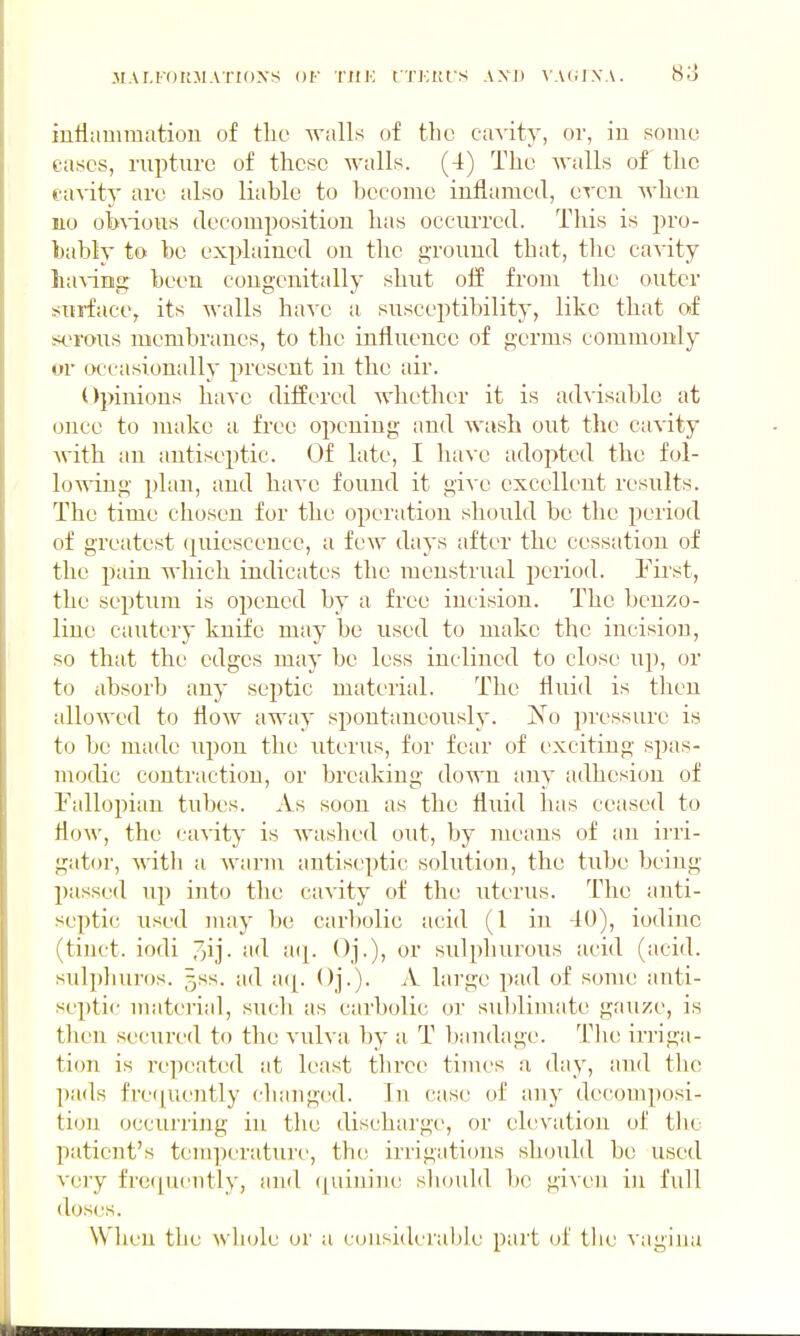 inflammation of tlic walls of the cavity, or, in somo cases, rupture of these walls. (4) The walls of the cavity arc also liable to become inflamed, even when 110 obWous decomposition has occurred. This is pro- bably to be explained on the ground that, the cavity ha\iHg been congenitally shut oif from the outer surface, its walls have a susceptibility, like that of sc^roiis membranes, to the influence of germs commonly or occasionally present in the air. Opinions have differed whether it is advisable at once to make a free opening and Avash out the cavity with an antiseptic. Of late, I have adopted the fol- lowing plan, and haA'c found it give excellent results. The time chosen for the operation should be the period of greatest (quiescence, a few days after the cessation of the pain which indicates the menstrual period. I'irst, the septum is opened by a free incision. The benzo- line cautery knife may be used to make the incision, so that the edges may be less inclined to close up, or to absorb any septic material. The fluid is then allowed to floAV away spontaneously. jN^o pressure is to be made upon the uterus, for fear of exciting spas- modic contraction, or breaking down any adhesion of Fallopian tubes. As soon as the fluid has ceased to flow, the cavity is Avashed out, by means of an irri- gator, Avith a Avarm antiseptic solution, the tube being passed up into the caA'ity of the uterus. The anti- septic used may be carbolic acid (1 in 40), iodine (tinct. iodi d Oj.)) oi sulphurous acid (acid, sulpliuros. 5SS. ad a(|. Oj.). A large pad of scmu; anti- septic material, such as carbolic or sublimate gauze, is then secured to the vulva by a T bandage. The irriga- tion is repeated at least three times a day, and the pads fre(|uently changed. In case of any decomposi- tion occurring in the discharge, or elevation of tbo patient's temperature, the irrigations should be used A'ery frequ(!ntly, and ([uinin{t sliould be given in full (loses. When the whole or u considerable part of tlie vagina