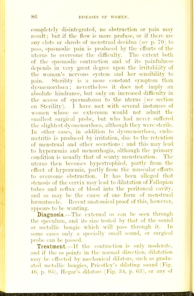 completely (lisintep,Tate(l, no obstruction or pain may result; but if the flow is moi'c profuse, or if there are any clots or shreds of menstrual (Iccidua [see p. 70) to pass, spasmodic is ju'oducod by the efforts of the uterus to o-^-ercomc the difficulty. The extent both of the spasmodic contraction and of its paiufulness depends in A cry great degree upon the irritability of the woman's nervous system and her sensibility to pain. Sterility is a more constant symptom than dysmeuorrha'a; nevertheless it does not imply an absolute hindrance, but only an increased difficulty in the access of s])ermatozoa to the uterus {see section on Sterility). I have met with several instances of women whose os extei'num Avould not admit the smallest surgical probe, but Avho had never suffcri'd the slightest dysmenorrhcea, although they were sterile. In other cases, in addition to dysmenorrhcea, endo- metritis is produced by irritation, due to the retention of menstrual and other secretions : and this may lead to hyperooraia and menorrhagia, although the primary condition is usually that of scanty menstruation. The uterus then becomes liypertrophied, jiartly from the effect of hyixnwmia, partly from the muscular efforts to overcome obstruction. It has been alleged that .«tenosis of the cervix may lead to dilatation of Fallopian tubes and reflux of blood into tlie peritoneal cavity, and so may be tlu' cause of one form of m(>nstrual ha?matocele. l^ecent anatouiical proof of this, however, appears to be wanting. Diagnosis.—The external os can l)e seen tlirougli the si)ecultim, and its size tested by tliat of the sound or metallic bougie which will i^ass througli it. In some cases onlv a specially small snuud, or surgical ])robe can be ])assed. Treatment.—If the coufraction is only UHHlerate, and if the os points in the normal direction, dilatation may be effected by nu'chauical dilators, .such as gradu- ated uietallie bougies, Triestley's dilating sound Fig. IC), ]). !)•)), llegar's dilators (Fig. .'5 1, ]). 0;?), or any of