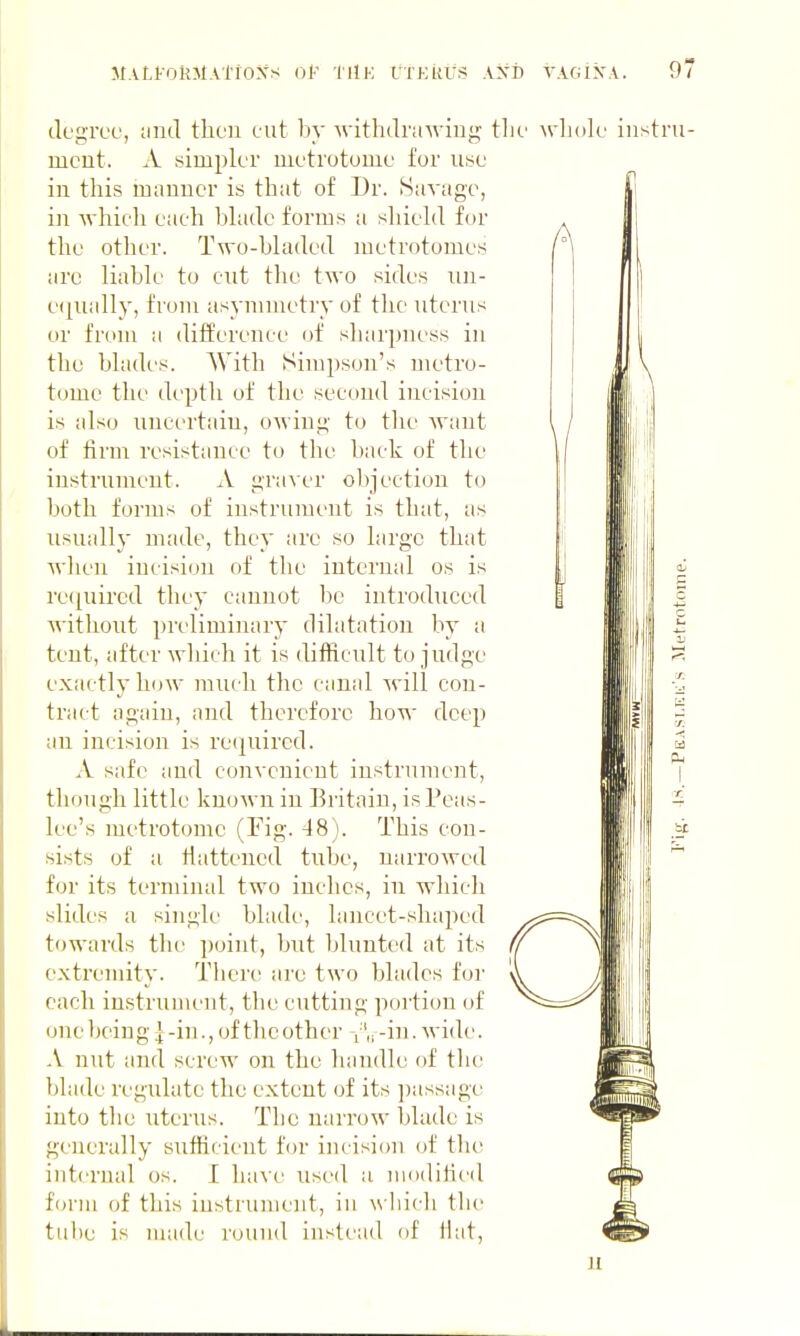 M.vLi-okMATioxs (jF iiiE rxKitus axd yagik.v. 9; A clegrce, uud then cut by withdrawing tlu' wliok' instru- ment. A simpk'r metrotome for use in this manner is that of Dr. Siivagc, in which each hhidc forms a shield for the other. Two-bhided metrotomes arc liabk' to cut the two sides nn- e(}ually, from asymmetry of the uterus or from a difference of sharpness in the bhides. With Simpson's metro- tome the depth of the second incision is also nnci'rtain, owing to tlie Avant of firm resistance to tlie hack of the instrument. A gra\er objection to both forms of instrument is that, as usually made, they are so large that when incision of the internal os is reijuircd they cannot be introduced without preliminary dilatation by a tent, after which it is difficult to judge exactly how much the canal will con- tract again, and therefore how deep an incision is recpiircd. A safe ;ind convenient instrument, though little known in Britain, is Peas- lee's metrotome (Fig. 48). This con- sists of a fiattencd tube, narrowed for its terminal two inches, in which slides a single bhide, lancet-shaped towards the ])oint, but blunted at its extremity. There are two blades for each instrument, the cutting portion of one l)eing | -in., of the other -in. wide. A nut and screw on the handle of the blade regulate the extent of its ])assage into the uterus. The narrow blade is generally sufficient for incision of the internal os. I have used a luodifieil form of this instrument, in which the tube is nnide round instead of fiat, u