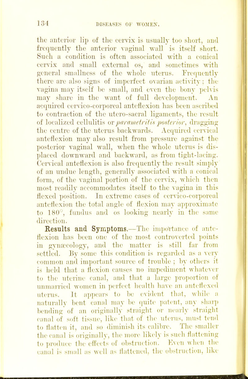 the anteriur lip of the cervix is usually too short, and frequently the anterior vaginal wall is itself short. Such a condition is often associated with a conical cervix and small oxtomal os, and sometimes with general sraallness of the whole uterus. Frequently there are also signs of imperfect o^arian activity: the vagina may itself he small, and even the hony peh is may share in the Avant of full dcAxdopmeut. An acquired cervico-corporcal anteflexion has heen ascrihed to contraction of the utcro-sacral ligaments, the result of localized cellulitis ovparcnnefritia j^oderior, di-aggiug the centre of the utei'us backwards. Acquii ed cervical anteflexion may also result from pressure against the po.stenor vaginal wall, when the whole uterus is dis- placed downward and backward, as from tight-lacing. Cervical anteflexion is also fre(;[uently the result simply of an uudue length, generally as,sociated with a conical form, of the vaginal portion of the cervix, Avhich then most readily accommodates itself to the a agiua in this flexed position. In extreme cases of cervico-corporeal anteflexion the total angle of flexion uuiy approximate to 180'-', fundus and os looking nearly in the same direction. Results and Symptoms.—The inii)oVtance uf ante- flexion has heen one of the most controv erted })oints in gyufccology, and the matter is still far from settled. ]}y some this condition is regarded as a A ery c(mimou and im])ortant source of trouble ; by otlu'rs it is held that a ilexion causes no impediment whalcvcr to the uterine canal, and iluit a large pro])ortion of unmarried AVonu'U in ])crl'ect liealtli have an antcHexed uterus. It ai)iiears to be evident that, while a naturidly l)ent canal may be (juite i)atcu1. any sliai-j) bending of an originally straiglit ev nearly ,<lraigbt canal of soft tissue, like that of tlie uterus, must tend to flatten it, and so diminish its caliltre. The smaHer tlie canal is originally, the more likely is such flattening to in-oduce the efl'ects of obstruction. Kven wlien llie canal is small as well as flattened, the obstruction, like