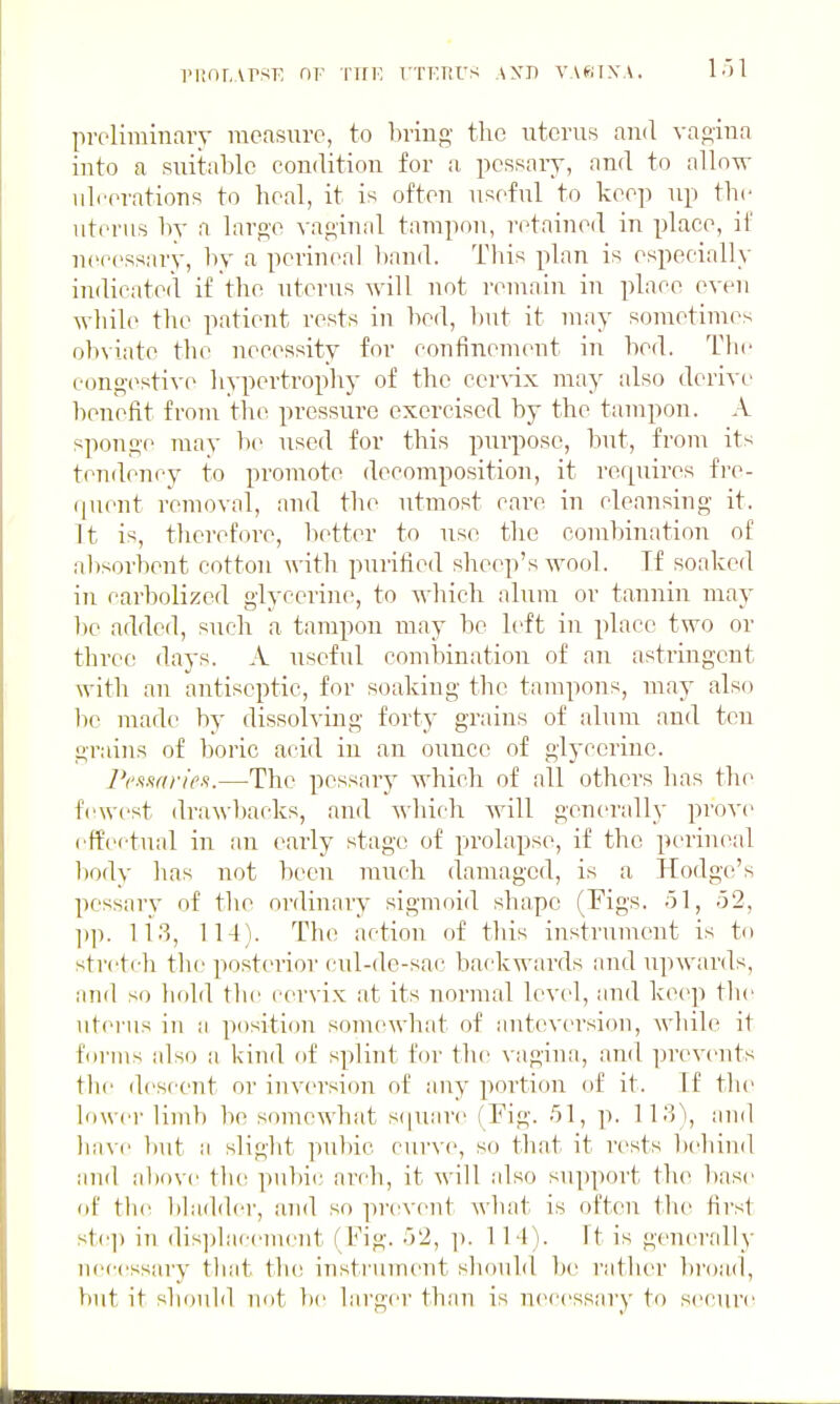 iMiOT.vrsK Tin-, ttkkus axd yakixa. preliminary measure, to bring the uterus and vao-iua into a suitable condition for a pcssaiy, and to allo^ ulcerations to heal, it is often useful to keep up tbc uterus by a large vaginal tampon, retained in place, if necessary, by a perineal l)and. Tbis plan is especially indicated if tbe uterus will not remain in place even wliile tlie patient rests in bed, l)ut it may sonretinres obviate tbe necessity for confinement in bed. Tbe congestive bypertropby of tbe cerA-ix may also derive benefit froui tbe pressure exercised by the tampon. A sponge may be used for tbis purpose, but, from its tendency to promote decomposition, it reipiires fre- quent removal, and tlie utmost care in cleansing it. It is, therefore, better to use the combination of al)sorbent cotton with purified sheep's -svool. Tf soaked in carbolized glycerine, to -which alum or tannin may be added, such a tampon may be left in place two or three days. A useful combination of an astringent with an antiseptic, for soaking the tampons, may also he made by dissolving forty grains of alum and ten grains of boric acid in an ounce of glycerine. iV.s.wr/Vs.—The pessary which of all others has the fewest drawl)acks, and which will generally prove cffcftual in an early stage of prolapse, if the perineal liody lias not been much damaged, is a Hodge's pessary of the ordinary sigmoid shape (Figs. 51, 52, ])]!. 113, 114). Tbe action of this instrument is to stretcli the posterior cul-de-sac backw;irds and upwards, and so bold tbc cervix at its normal level, and keep tbe uterus iu a position somewhat of auteversiou, wliile it hirius also ii kind of splint for the vagina, and prevents tbc descent or iuversicm of any portion of it. Tf tbe lower limb be somewhat s(|uare (Fig. 51, p. n.'j\ and liavc but a slight pubic curve, so that it rests bebind a]id above tlu; pubic arch, it will also support the base of tlui bladder, and so prevent wbat is often the first stc]) in dis]jlacement (Fig. 52, ]). 114). It is generally necessary tliat the insti'ument should be rather bi'oad, but it sliould not b(! larger than is necessary to securt^