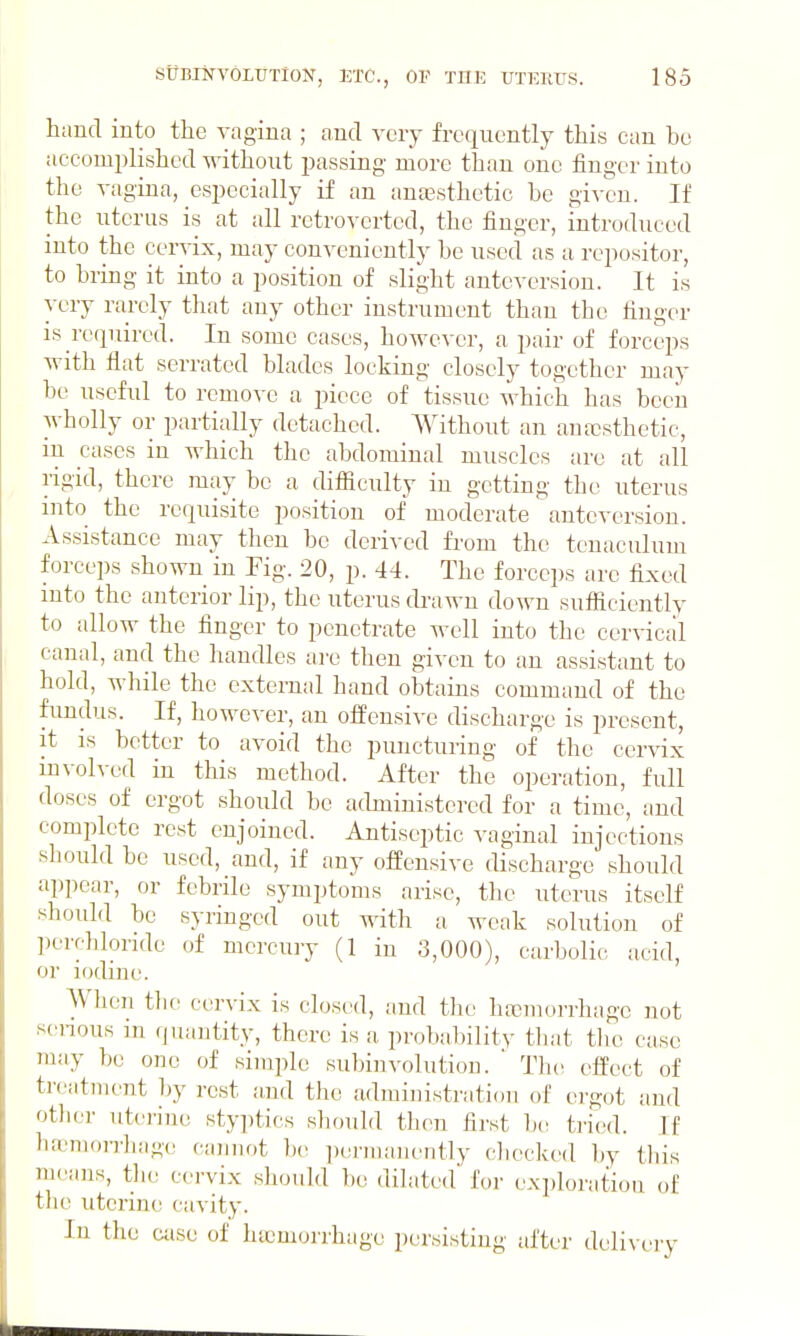 hand into the vagina ; and very frequently this can be accomjilishcd without j^assing more than one finger into the vagina, especially if an anoesthetic be given. If the uterus is at all retrovertcd, the finger, introduced into the cervix, may conveniently be used as a repositor, to bring it into a position of slight antcversion. It is very rarely that any other instrument than the finger IS required. In some cases, however, a pair of forceps with flat serrated blades locking closely together may he useful to remove a piece of tissue which has been wholly or partially detached. Without an ana}sthetic, in cases in which the abdominal muscles are at all rigid, there may be a difficulty in getting the uterus into the requisite position of moderate antcversion. Assistance may then be derived from the tenaculum forceps shown in Fig. 20, p. 44. The forceps arc fixed into the anterior lip, the uterus drawn down sufficiently to allow the finger to penetrate well into the cervical canal, and the handles are then given to an assistant to hold, while the external hand obtains command of the fundus. If, however, an offensive discharge is present, it is better to avoid the puncturing of the cervix involved in this method. After the operation, full doses of ergot should be administered for a time, and complete rest enjoined. Antiseptic vaginal injections should be used, and, if any offensive discharge should appear, or febrile symptoms arise, the uterus itself should be syringed out with a weak solution of percldoride of mercury (1 in 3,000), carbolic acid, or iodine. When tlie cervix is closi'd, and tlic hfoniorrhagc not scnous in quantity, there is a probabilitv that tlie case may be one of simple subinvolution. ' The effect of treatment l)y rest and the administration of ergot and otlier uterine styjitics should tlien first be tried. If ha3mo]Thage cannot 1)(! i)ormanently cliecked l)y this means, tlie cervix should bo dilated for exploration of the uterine cavity. In the case of hajmorrhage persisting after doli\eiy