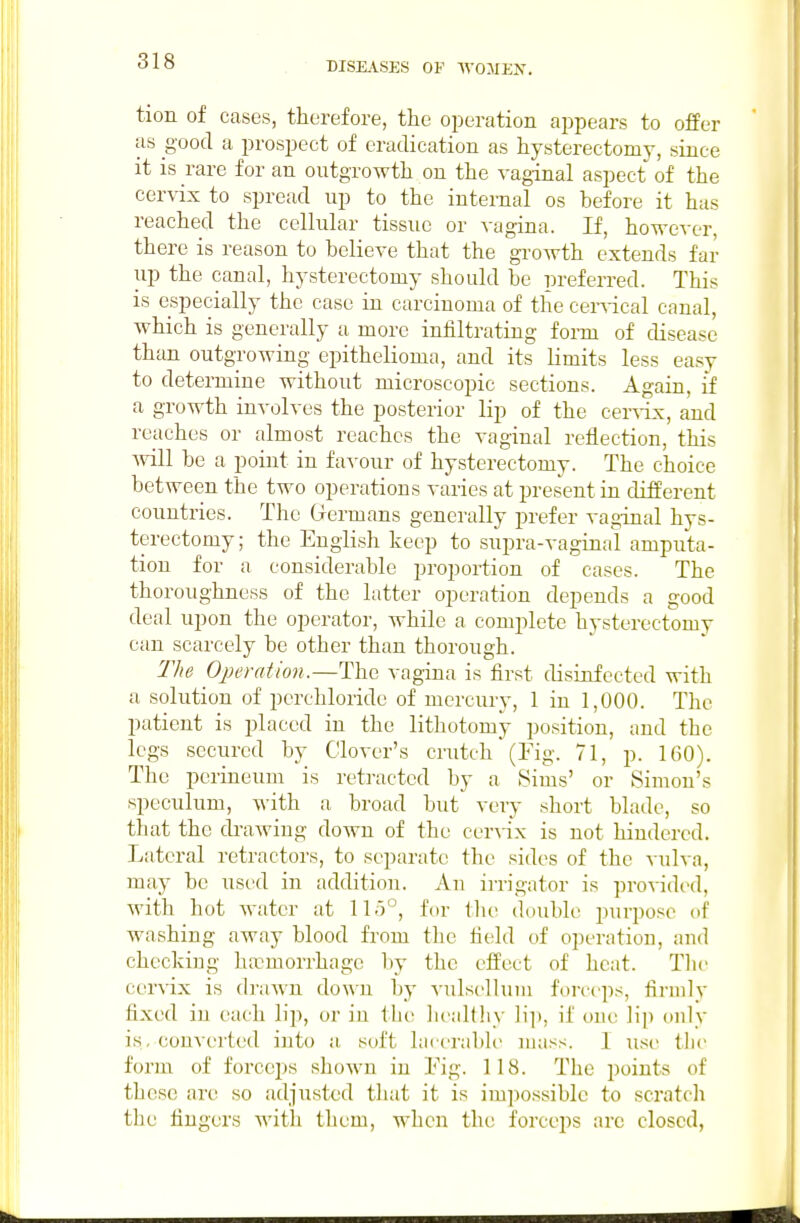 tion of cases, therefore, the operation appears to offer as good a prospect of eradication as hysterectomy, since it is rare for an outgrowth on the vaginal aspect of the cervix to spread up to the internal os before it has reached the cellular tissue or vagina. If, however, there is reason to believe that the growth extends far up the canal, hysterectomy should be preferred. This is especially the case in carcinoma of the cenical canal, which is generally u more infiltrating form of disease than outgrowing epithelioma, and its limits less easy to determine without microscopic sections. Again, if a growth involves the posterior lip of the cer^•ix, and reaches or almost reaches the vaginal reflection, this Avill be a point in favour of hysterectomy. The choice between the two operations varies at present in different countries. The Germans generally prefer vaginal hys- terectomy ; the English keep to supra-vaginal amputa- tion for a considerable proportion of cases. The thoroughness of the latter operation depends a good deal upon the operator, while a complete hysterectomy can scarcely be other than thorough. The Operation.—The vagina is first disinfected with a solution of perchloride of mercury, 1 in 1,000. The patient is placed in the lithotomy position, and the legs secured by Clover's crutch (Fig. 71, p. 160). The perineum is retracted by a Sims' or Simon's speculum, with a broad but very short blade, so that the drawing down of the cer^ix is not hindered. Lateral retractors, to separate the sides of the vulva, may be used in addition. An irrigator is providi'd, with hot water at 115°, for the double purpose of washing away blood from the field of operation, and checking haemorrhage by the elfect of heat. Tlic cervix is di-awn down by vulselluiu forccp.s, firmly fixed in each Hp, or in licaltliy H]), if one lip only is, converted into a soft hiicrable mass. 1 iise tlic form of forceps shown in Fig. 118. The points of these arc so adjusted tliat it is imi)ossiblc to scratcli the fingers with them, when the forceps are closed,