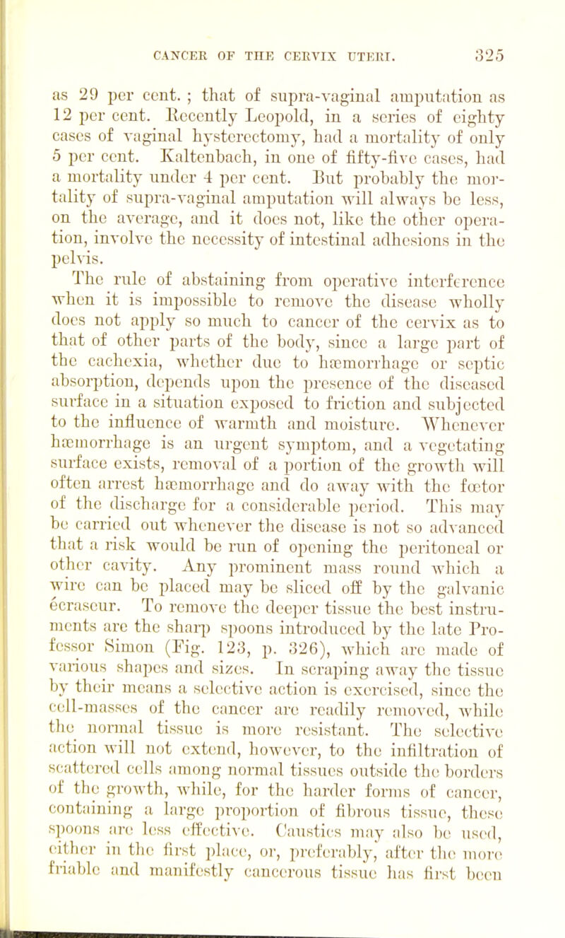 as 29 per cent. ; that of supra-vaginal amputation as 12 per cent. Eecently Leopold, in a series of eighty cases of A-aginal hysterectomy, had a mortality of only 5 per cent. Kaltenbach, in one of fifty-five cases, had a mortality under 4 per cent. But probably the moi-- tality of supra-vaginal amputation will always be less, on the average, and it does not, like the other opera- tion, involve the necessity of intestinal adhesions in the pelvis. The rule of abstaining from operative interference when it is impossible to remove the disease wholly docs not apply so much to cancer of the cervix as to that of other parts of the body, since a large part of the cachexia, whether due to haemorrhage or septic absorption, depends upon the presence of the diseased surface in a situation exposed to friction and subjected to the influence of warmth and moisture. Whenever hajinorrhage is an urgent symptom, and a vegetating surface exists, removal of a portion of the growth will often arrest ha3morrhage and do away with the factor of the discharge for a considerable period. This may be carried out whenever the disease is not so advanced that a risk would be run of opening the peritoneal or other cavity. Any prominent mass round Avhich a wire can be placed may be sliced ofE by the galvanic ecraseur. To remove the deeper tissue the best instru- ments are the sharp spoons introduced by the late Pro- fessor Simon (Fig. 123, p. 326), which arc made of various shapes and sizes. In scraping away the tissue by their means a selective action is exercised, since the c(;ll-masses of the cancer are readily removed, Avhile tlie normal tissue is more resistant. The selectiA'e action will not extend, however, to the infiltration of scattered cells among normal tissues outside the borders of the growth, while, for the harder forms of cancer, containing a large proportion of fibrous tissue, these spoons are less effective. Caustics may also be used, citlier in the first place, or, preferably, after the more; friable and manifestly cancerous tissue lias first been