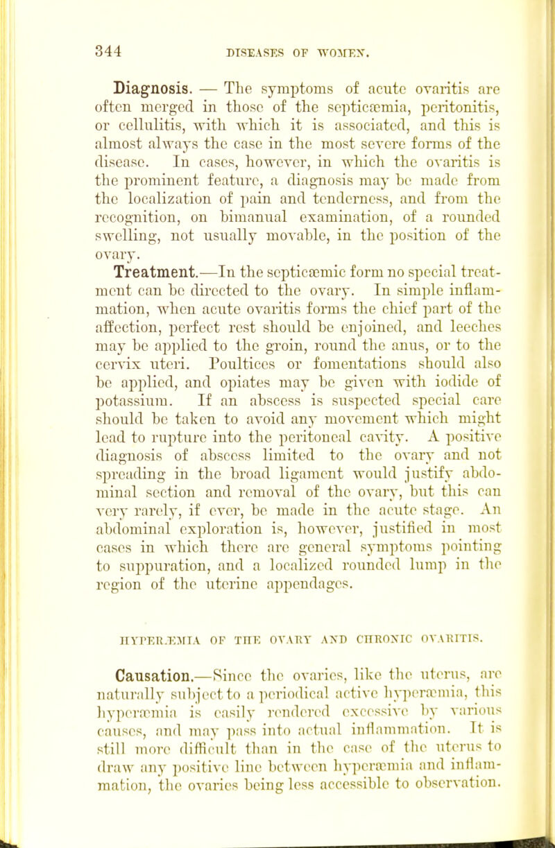 Diagnosis. — The symptoms of acute ovaritis are often merged in those of the septicfcmia, peritonitis, or cellulitis, with which it is associated, and this is almost always the case in the most severe forms of the disease. In cases, however, in which the ovaritis is the prominent feature, a diagnosis may be made from the localization of pain and tenderness, and from the recognition, on bimanual examination, of a rounded swelling, not usually movable, in the position of the ovary. Treatment.^—In the septictemic form no special treat- ment can be directed to the ovary. In simple inflam- mation, when acute ovaritis forms the chief part of the affection, perfect rest should be enjoined, and leeches may be applied to the groin, round the anus, or to the cervix uteri. Poultices or fomentations should also be applied, and opiates may be given with iodide of jjotassium. If an abscess is suspected special care should be taken to avoid any movement which might lead to ruj^ture into the peritoneal cavity. A positive diagnosis of abscess limited to the ovary and not spreading in the broad ligament would justify abdo- minal section and removal of the ovary, but this can A'ery rarely, if ever, be made in the acute stage. An abdominal exploration is, however, justified in most cases in which there are general symptoms pointing to sui)puration, and a localized rounded lump in the region of the uterine appendages. nvrER.TnrTA of tue ovaky axd chkoxic ovakitis. Causation.—Rince the ovaries, like the uterus, are naturally subject to a periodical active hypera^niia, tl\is liyperanmia is easily I'endered (wcessive by various causes, and may ])ass into actual inflammation. It is still more diftimlt than in the case of the uterus to draw any i)ositive line between hyperemia and inflam- mation, the ovaries being less accessible to observation.