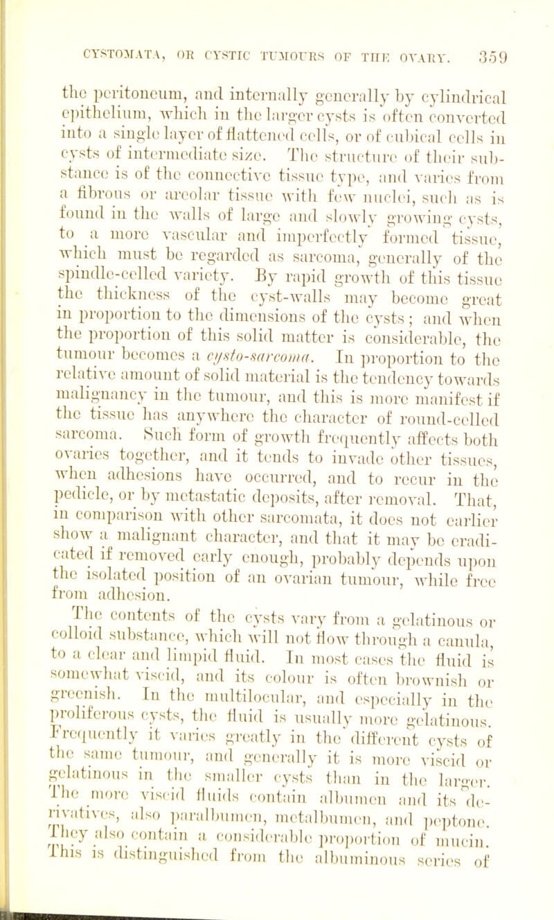 the poritoucum, and internally generally by cylindrical epithelium, which in the larger cysts is often converted into a single layer of tiattcned cells, or of cubical cells in cysts of intermediate size. The structure of tlicir sub- stance is of the connective tissue type, and \ aries from a fibrous or areolar tissue -\vitli few nuclei, sucli as is found in the walls of large and slowly growing cysts, to a more vascular and imperfectly formed tissue, which must be regarded as sarcoma, generally of the spindle-celled variety. By rapid growth of this tissue the thickness of the cyst-walls may become great in proportion to the dimensions of the cysts ; and when the proportion of this solid matter is considerable, the tumour becomes a cijsto-sarcoma. In proportion to the relative amount of solid material is the tendency towards malignancy in the tumour, and this is more manifest if the tissue has anywhere the character of round-celled sarcoma. Such form of growth frequently affects both ovaries together, and it tends to invade other tissues, when adhesions have occurred, and to recur in the pedicle, or by metastatic deposits, after removal. That, in comparison with other sarcomata, it does not earlier show a malignant character, and that it may be eradi- cated if removed early enough, probably depends upon the isolated position of an ovarian tumour, while free from adhesion. Tlie contents of the cysts vary from a gelatinous or colloid substance, which will not flow through a cannla, to a clear and limpid fluid. In most cases the fiuid is somewhat viscid, and its colour is often brownish or greenish. In the inultilocnlar, and especially in the proliferous cysts, the fluid is usuallv more gelatinous Fre<iuently it varies greatly in the dilferent cysts of the same tumoui-, and generally it is more viscid or gelatinous in tlie smaller cysts than in the laroei-. Tl)e rnore viscid fluids contain albumen and its'de- rivatives, also i)aralbuiiieu, inetalbumen, and ix-ptcme ihey also contain a considerable pro])oi tioii of mucin ihis is distinguished from the albuminous series of