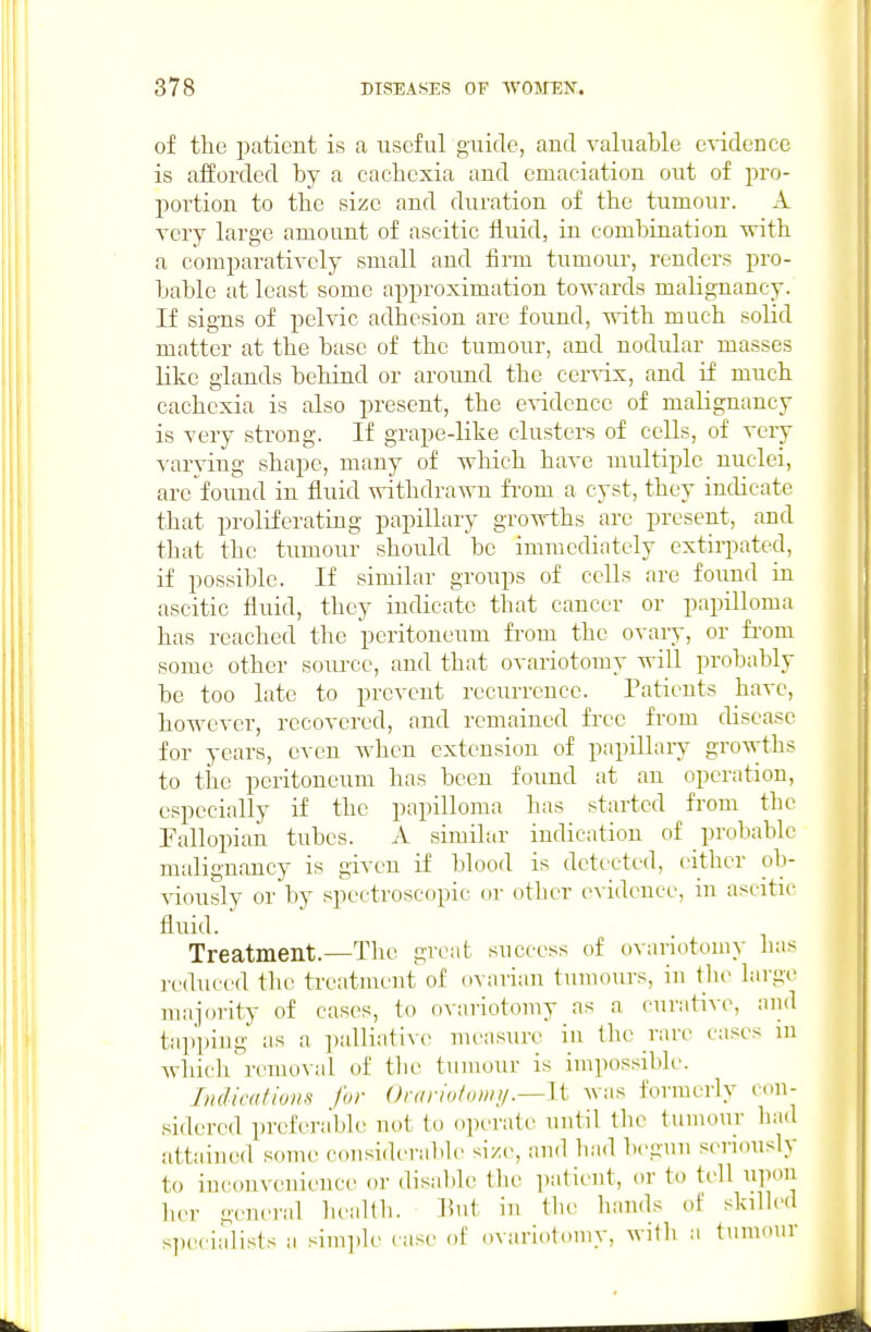 of the patient is a useful guide, and valuable eWdence is afforded by a cachexia and emaciation out of pro- portion to the size and duration of the tumour. A very large amount of ascitic iiuid, in combination with a comparatively small and firm tumour, renders pro- bable at least some approximation towards malignancy. If sig-ns of pelvic adhesion are found, with much solid matter at the base of the tumour, and nodular masses like glands behind or around the cervix, and if much cachexia is also present, the e^-idence of malignancy is very strong. If grape-like clusters of cells, of very varying shape, many of which have multiple nuclei, are found in fluid withdrawn from a cyst, they indicate that proliferating papillary groT^-ths are present, and that the tumour should be immediately extirpated, if possible. If similar groups of cells are found in ascitic fluid, they indicate that cancer or papilloma has reached the peritoneum from the ovary, or fi'om some other soiu-ce, and that ovariotomy will probably be too late to prevent recurrence. Patients have, however, recovered, and remained free from disease for years, even when extension of papillary growths to the peritoneum has been found at an operation, especially if the papilloma has started from the Fallopian tubes. A similar indication of probable malignancy is given if blood is detected, either ob- viouslv or by spectroscopic or otlier e\ idence, in ascitu- fluid. Treatment.—The great success of OAanotomy has reduced the treatment of dvavian tumours, in the large majority of cases, to ovariotomy as a curative, and ta])piug as a palliative nu'asure in the rare cases in which removal of the tumour is impossible. Indications for Ovariotomy .—It was formerly cdU- sidercd prel'era'ble not to operate until the tumour had attained some- considerable size, and bad begun seriously to inconvenience or disable the patient, or to tell upon her gejieral health. Put in the hands of skiUed specialists a .•simple case of ovariotomy, with a tumour