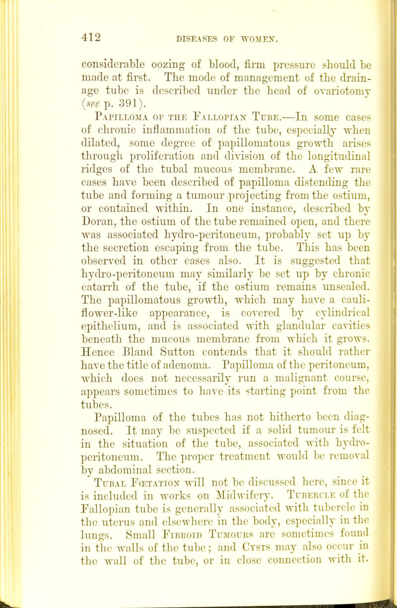 considerable oozing of blood, firm i)ressure sbould be made at first. The mode of management of tbe drain- age tube is described under tbe bead of ovariotomy {see p. 391). PAriLLOMA OF THE Fallopiaw Tube.—In some cases of chronic inflammation of the tube, especially when dilated, some degree of papillomatous growth arises through proliferation and di^'ision of the longitudinal ridges of the tubal mucous membrane. A few rare cases have been described of papilloma distending the tube and forming a tumour projecting fi'omthe ostium, or contained within. In one instance, described by Doran, the ostium of the tube remained open, and there was associated hydi'o-peritoneum, probably set up by the secretion escaping from the tube. This has been observed in other cases also. It is suggested that bydi'o-peritoneum may similarly be set up by chronic catarrh of tbe tube, if the ostium remains unsealed. The papillomatous growth, which may have a cauli- flower-like appearance, is covered by cylindiical epithelium, and is associated with glandular cavities beneath the mucous membrane fi'om which it grows. Hence Bland Sutton contends that it should rather have the title of adenoma. Papilloma of the peritoneum, which does not necessarily run a malignant course, aj^pears sometimes to have its starting point from the tubes. Papilloma of the tubes has not hitherto been diag- nosed. It may be suspected if a solid tumour is felt in the situation of the tube, associated with hydro- pcritoncum. The proper trcatmeut would be removal by abdominal section. Tubal Fcetation will not be discussed here, since it is included in works on Midwifery. Tubercle of the Fallopian tube is generally associated with tubercle in the uterus and elsewhere in the body, especially in the lungs. Small Fibeoib Tujrouns are sometimes found in tlie walls of the tube; and Cysts may also occur in the wall of the tube, or in close connection with it.