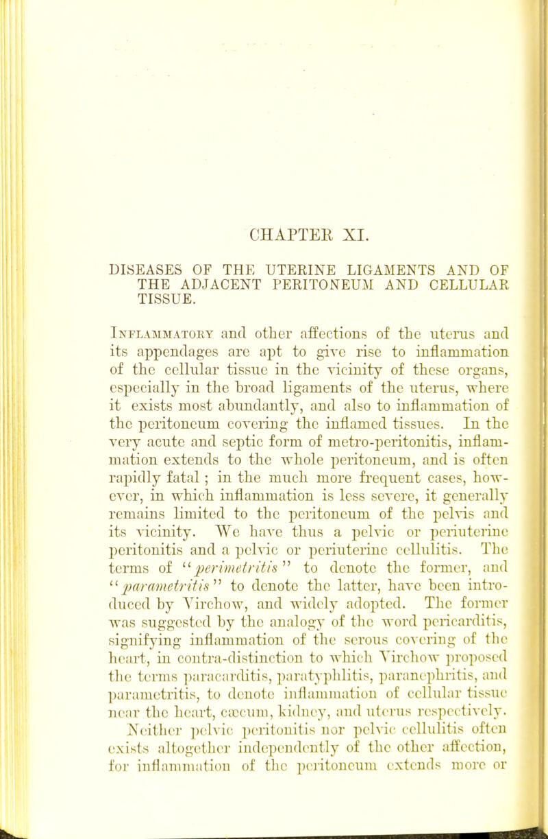 CHAPTEE XI. DISEASES OF THE UTERINE LIGAMENTS AND OF THE ADJACENT PERITONEUM AND CELLULAR TISSUE. Inflammatory and other affections of the uterus and its appendages are apt to give rise to inflammation of the cellular tissue in the vicinity of these organs, especially in the broad ligaments of the uterus, where it exists most ahiindantly, and also to inflammation of the peritoneum coveiiug the inflamed tissues. In the very acute and septic form of metro-peritonitis, inflam- mation extends to the whole peritoneum, and is often rapidly fatal; in the much more frequent cases, how- ever, in which inflammation is less severe, it generally remains limited to the peritoneum of the pehds and its vicinity. We have thus a pelvic or periuterine peritonitis and a pelvic or periuterine cellulitis. The terms of ^'^^perimetritis to denote the former, and 2}arametritis^^ to denote the latter, have been intro- duced by Yirchow, and widely adopted. The former was suggested by the analogy of the word pericarditis, signifying inflammation of the serous covering of the heart, in contra-distinction to which Yirchow proposed the terms paracarditis, paratyphlitis, paranephritis, and parametritis, to denote inflammation of cellular tissue jTcar the heart, ciccuni, kichiey, and uterus respectively. Neither pelvic jjeritonitis nor pehic cellulitis often exists altogether independently of the other affection, for inflammation of the peritoneum extends more or