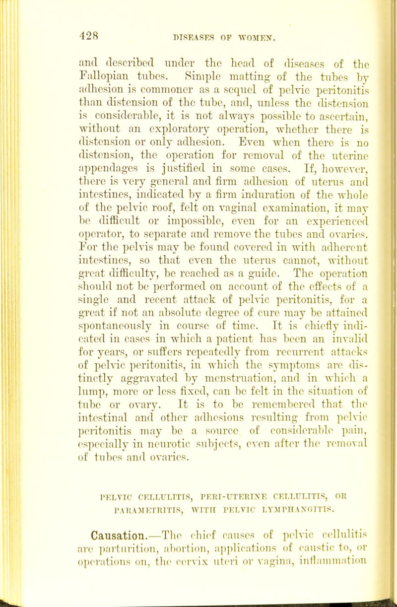 and (IcRcribecl under the head of diseases of the Fallopian tuhes. Simple matting of the tubes by adhesion is commoner as a sequel of pelvic peritonitis than distension of the tube, and, unless the distension is considerable, it is not always possible to ascertain, without an exploratory operation, whether there is distension or only adhesion. Ea'cu when there is no distension, the operation for removal of the uterine appendages is justified in some cases. If, however, there is very general and firm adhesion of uterus and intestines, indicated by a firm induration of the whole of the pelvic roof, felt on vaginal examination, it may be difiiciilt or impossible, even for an experienced operator, to separate and remove the tubes and ovaries. Por the pelvis may be found covered in with adhereut intestines, so that even the uterus cannot, without great dilficulty, be reached as a guide. The operation should not be performed on accoiint of the effects of a single and recent attack of pelvic peritonitis, for a great if not an absolute degree of cure may be attained spontaneously in course of time. It is chiefly indi- cated in cases in which a patient has been an invalid for years, or suffers repeatedly from recurrent attacks of pelvic peritonitis, in which the symptoms are dis- tinctly aggravated by menstruation, and in which a lump, more or less fixed, can be felt in the situation of tube or ovary. It is to be remembered that tlie intestinal and other adliesions resulting from pelvic peritonitis may be a source of considerable paiu, especially in neurotic subjects, ovon after tlie reinovnl of tul)es and ovaries. PELVTO CET.LtrT.TTTS, PETiT-TJTE-RTXE CELLULITIS, on rAI!A:MKTRn'IS, WITU I'ELVIC LYMmAXr;ITIS. Causation.^—Tlie cliief causes of pelvic cellulitis are pari iii itiou, aliortion, a])])licatious of caustic to, or operations on, the cervix uteri or vagina, infiauiuiatiou