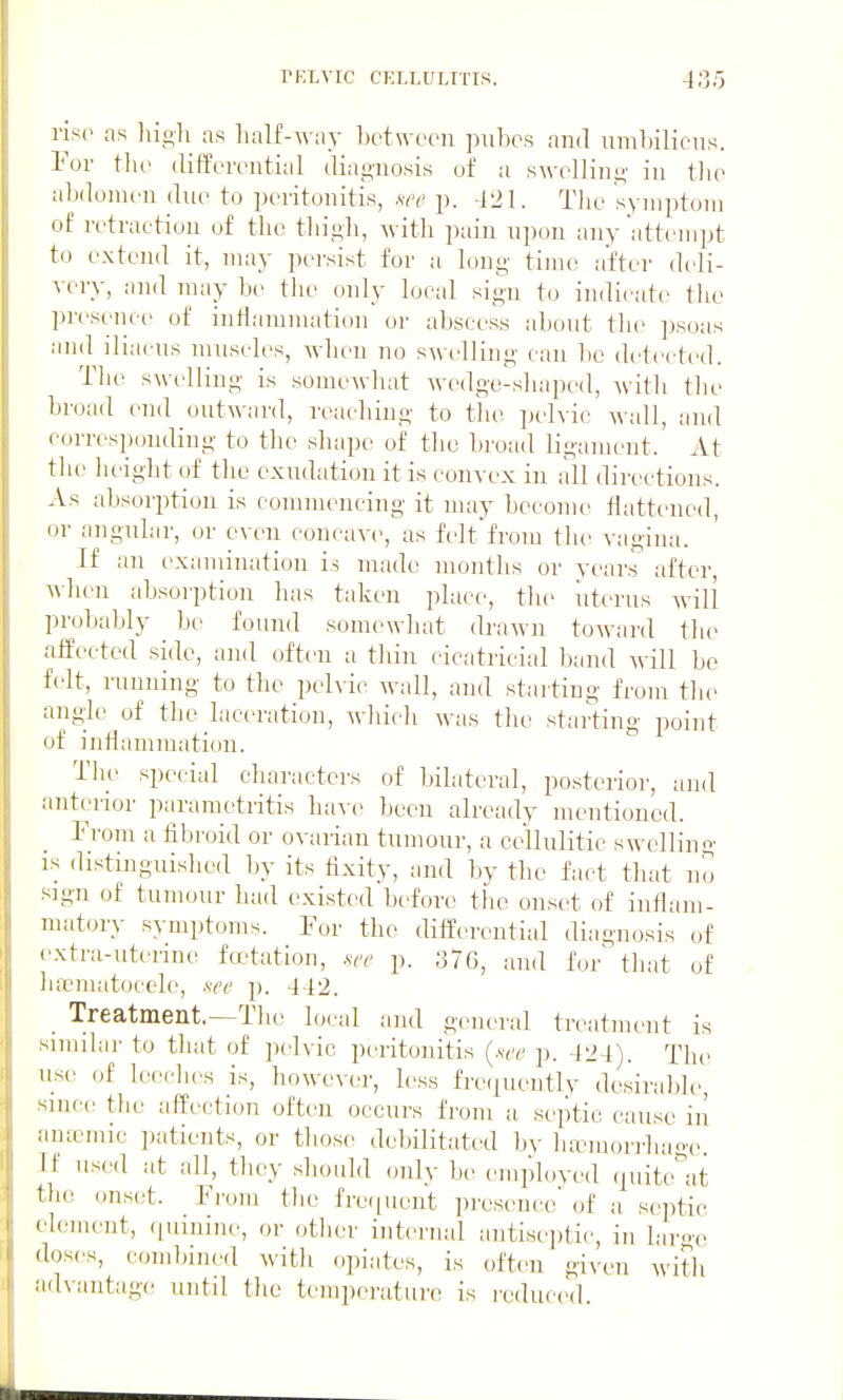 iis(> as liio-h as lialf-way between puhcs and uml)iliens. Yov tlie differential diai2;uosis of a s^\'ellin^■ in the abdomen due to peritonitis, m' p. -121. The symptoui of retraction uf the thigh, with pain upon any attempt to extend it, may persist for a long time after deli- very, and may be the only local sign to indicate the presence of intlamnuition or abscess about tlie ])soas and iliacns muscles, when no s^velling can be detected. The swelling is somewhat wedge-shaped, with the broad end outw ard, reaching to the pelvic wall, and corresponding to the shape of the brofid ligaiucnt. At the height of the exudation it is convex in all directions. As absorption is commencing it may become Hattened, or angular, or even concave, as felt from the vagina. If an examimition is made months or years after, when absoi'ption has taken place, the uterus will pr(jbably be found somewliat drawn toAvard the affected side, and often a thin cicatricial band will be felt, running to the pelvic wall, and starting from the angle of the laceration, which was the starting point of inflammation. The special charactei-s of bilateral, posterior, and anterior parametritis have been already mentioned. From a fibroid or ovai-ian tumour, a cellulitic swelling is distinguished by its fixity, and by the fact that no sign of tumour had exi.sted bi'forc the onset of inflam- matory- symptoms. For the differential diagnosis of extra-uterine fetation, .w p. 376, and for' that of linematoccle, see p. 442. Treatment.—The local and general treatment is similai' to that of pelvic peritonitis {see p. 424). The usc> of leeches is, howe\-er, less fre(iueutly desirable, since tlie affection often occurs from a septic cause in amcmic patients, or those debilitated bv lurmorrhage. Tf used at all, they should only be employed quite^at tlie onset. From the fre([Uont presence of a sejitic clement, rjuinine, or other internal antiseptic, in hiro'c doses, coud)ined with opiates, is often given with advantage until the temperature is reduced.