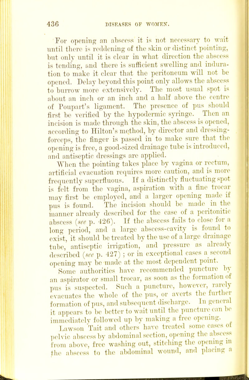 Por openiiif? fin abscoss it is not nocossary to wait nntil tliciT is nnldening of the skin or distinct pointin,?, but only until it is clear in what direction the abscess is tending, and there is sufficient swelling and indura- tion to make it clear that the peritoneum will not be opened. Delay beyond this point only allows the abscess to biirrow more extensively. The most usual spot is about an inch or an inch and a half above the centre of Poupart's ligament. The presence of pus should first be verified by the hypodermic syringe. _ Then an incision is made through the skin, the abscess is opened, according to Hilton's method, by director and dressing- forceps, the finger is passed in to make sure that the opening is free, a good-sized cbainage tube is introduced, and antiseptic dressings are applied. When the pointing takes place by vagina or rectum, artificial evacuation requires more caution, and is more frequently siipcrfiuous. If a distinctly fluctuating spot is felt from the vagina, aspiration with a fine trocar may first be employed, and a larger opening made if pus is found. The incision should be made in the manner already described for the case of a peritouitic abscess {see p. 426). If the abscess fails to close for a long period, and a large abscess-ca^-ity is found to exist, it should be treated by the use of a large drainage tube, antiseptic irrigation, and pressure as already described {see p. 427) ; or in exceptional cases a_ second opening may be made at the most dependent pomt. Some autlmrities haxe recommended puncture bv an aspirator or small trocar, as soon as the formation of pus is suspected. Such a punctur(% however, rarely evacuates the whole of tlie pus, or averts the further f oriuation of pus, and subsetpient discharge. In general it ap])ears to be bettin- to wait until the puncture can be immediatelv followed up bv making a free opening. Lawson Tait and others have treated some cases oi pelvic al)sc(>ssby abdominal section, o]iening the abscess from above, free washing out, stit.'hing the opening m the al)scess to the abdominal wound, and placing a