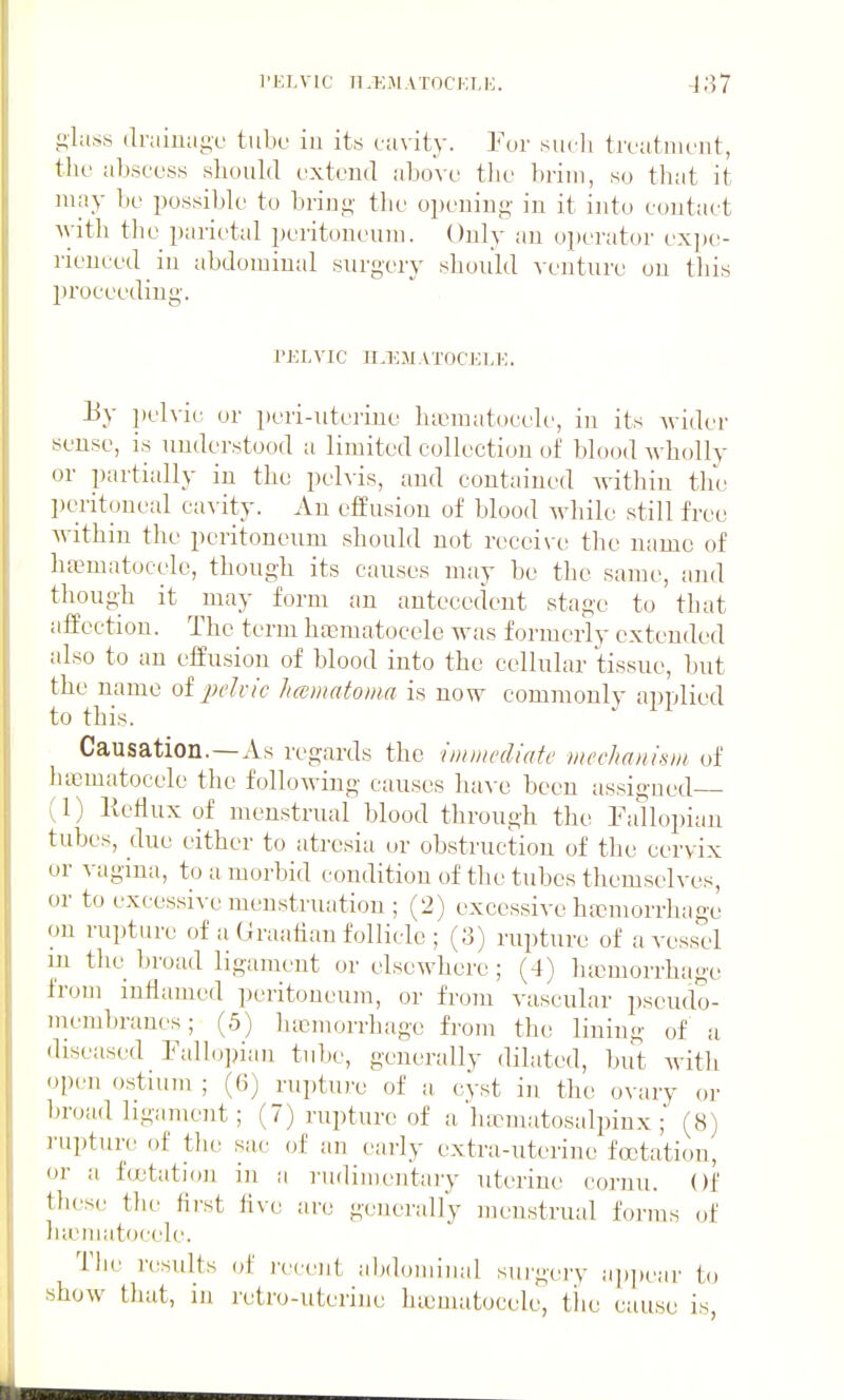 I'ELVIC Il.liiMATOCKtE. (Ir;iiu;ige tube iu its ciivity. For siidi troatiiiont, tlio abscuss should oxtenci nhow tlic brim, so that it may bo possible to bring- the o}»ening in it into contact with tlie parietal peritoneum. Only an operator ex])e- rieuced in abdominal surgery should venture on this proceeding. TKLVIC n.l]MAT0CJaE. Jiy i)elvic or i)eri-uterine lucraatocele, in its wider sense, is understood a limited collection of blood wholly or partially iu the pelvis, and contained within the peritoneal cavity. An effusion of blood Avhile still free within the peritoneum should not receive the name of htematocelc, though its causes may be the same, and thoug-h it may form an antecedent stage to that affection. The term hasmatocele was formerly extended also to an effusion of blood into the cellular tissue, but the name otjx'In'c hccmatoma is now commonly applied to this. Causation.—As regards the imtnediatc iiwchanhui of hicmatoeele the following causes ha^-e been assigned ; 1) KeHux of menstrual blood through the Fallopian tubes, due either to atresia or obstruction of the cervix or vagina, to a morbid condition of the tubes themselves, or to excessive menstruation ; (2) excessive htcmorrhage on rupture of a Graahan follicle ; (;3) rupture of a vessel in the broad ligament or elsewhere ; (4) ha3morrhage from inflamed peritoneum, or from vascular pseudo- membranes; (5) lucmorrhage from the lining of a diseased Fall<j])iau tube, generally dilated, but witli open ostium ; (6) rupture of a cVst in the o\ ary or broad hgament; (7) rupture of a luematosalpiux ; (8) rupture of tlie sac of an eai'ly extra-uterine foctation, or a fcutatioji in a i-udimeutary uterine cornu. Of tliese the first five are generally menstrual forms of lueiiiatocele. The results of recent aljdominal sui'gery appt'ar to show that, in retro-uterine hiematocele, tlie cause is