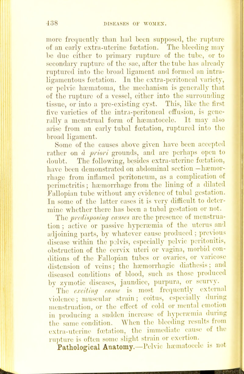 more frtuj^ueutly than had been supposed, the rupture of an early oxtra-ntcrine foetation. The hh'eding may be due either to primary ruptui-e of the tul)e, or to secondary rupture of the sac, after the tube has already ruptured into tlie broad ligament and formed an intra- ligamentous foetation. In the extra-peritoneal variety, or pelvic haomatoma, the mechanism is gcncr.dly that of the rupture of a vessel, either into the surrounding tissue, or into a pre-existing cyst. This, like the first five varieties of the intra-peritoneal effusion, is gene- rally a menstrual form of hacraatocele. It may also arise from an early tubal foetation, ruptured into the broad ligament. Some of the causes above given have been accepted rather on d priori grounds, and are perhaps open to doubt. The following, besides extra-nterine foetation, have been demonstrated on abdominal section —hasmor- rhagc from inflamed peritoneum, as a complication of perimetritis; haemorrhage from the lining of a dilated Pallopian tube without any evidence of tubal gestation. In some of the latter cases it is very difficult to deter- mine whether there has been a tubal gestation or not. The 2^n'(lisposi7ig causes are the presence of menstrua- tion ; active or passive hypcra^mia of the uterus and adjoining parts, by whatever cause produced ; pre%ious disease within the pjlvis, especially pelvic peritonitis, obsti-uction of the cervix uteri or vagina, morbid con- ditions of the Fallopian tubes or ovaries, or varicose distension of veins; the ha^morrhagic diathesis; and diseased conditions of blood, such as those produced by zymotic diseas(^s, jaundice, ptirpura, or scurvy. Tlie c.vcitiiif/ raicsc is most fre(iueutly external violence; muscular strain ; coitus, es]iecially during menstruation, or the effect of cold or mental emotion in producing a sudden increase of hyperamia during the same condition. AVhen the bleeding results from extra-uterine fcctatiou, tlie immediate cause of tlu' rupture is often some sliglit strain or exertion. Pathological Anatomy.—rdvic hamatocele is not