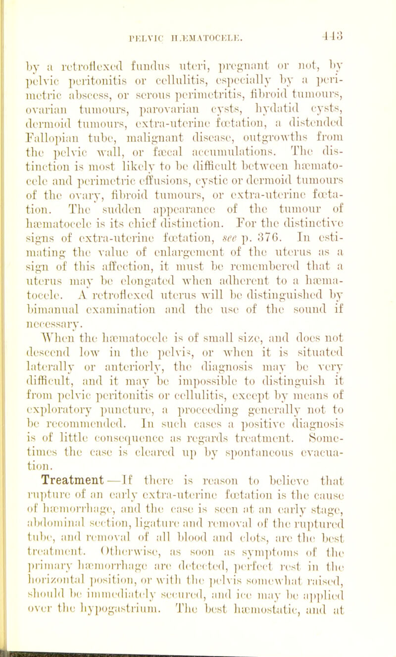 ri;Lvic n.ioM.M'ocELi;. by a rclrnf-lexod fiiuchis uteri, pn'g'n;mt or not, by pclvic peritonitis or cellulitis, especially by a peri- metric abscess, or serous perimetritis, fibroid tumours, ovarian tumours, parovarian cysts, liydatid cysts, dermoid tumours, extra-uterine fo'tation, a distended Pallopian tube, malignant disease, outg-roAA'ths from the pelvic M'all, or l\ecal accumulations. The dis- tinction is most likely to be difficult between hannato- cele and perimetric effusions, cystic or dermoid tumours of the o\-ary, fibroid tumours, or extra-uterine fcfta- tion. The sudden appearance of the tumour of hfrmatocele is its chief distinction. For the distinctive signs of extra-iiterine foctatiou, see p. 376. In esti- mating the value of enlargement of the uterus as a sign of this affection, it must be remembered that a uterus may be elongated when adherent to a hanna- tocele. A retrofiexed uterus will be distinguished by bimanmil examination and the use of the sound if necessary. When the luTmatocele is of small size, and does not descend low in the pelvic, or when it is situated laterally or anteriorly, the diagnosis may be very difficult, and it may be impossible to distinguish it fi-i)m pelvic peritonitis or cellulitis, except by means of exploratory puncturt', a proceeding generally not to be recommended. In siuli cases a positive diagnosis is of little consequence as regards treatment. Some- times the case is cleared up by spontaneous evacua- tion. Treatment—If there is reason to believe that rupture of an early extra-uterine foctation is the cause ol' liaMuori-liage, and the case is seen at an early stage, abdominal section, ligatui'e and removal of the ruptured tulte, and reiiio\al ol' all blood and clots, are the best treatment. Ollierwise, as soon as symptoms of tlie ]»i-imary luemoi-i-liage are detected, ])ei4'ect rest in the horizontal ])osition, or with the ]iel\ is somewhat raised, should be immediately seciii-ed, and ice may be a])])lie(l ovei- the hypogastrium. The best lueniostatii', and at