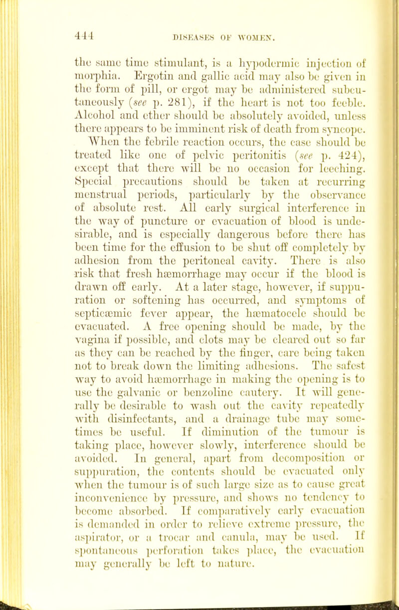 the sumo timo stimiilaut, is u hyijodermic injection of morphia. Ergotin and gallic acid may also be given in the form of pill, or ergot may be administered subcu- taneously {see p. 281), if the heart is not too feeble. Alcohol and ether shonld be absolutely avoided, unless there appears to be imminent risk of death from syncope. When the febrile reaction occurs, the case should be treated like one of pelvic peritonitis {see p. 424), except that there Tvill be no occasion for leeching. Special precautions should be taken at recurring menstrual periods, particularly by the obser^•ance of absolute rest. All early surgical interference in the way of puncture or evacuation of blood is unde- sirable, and is especially dangerous before there has been time for the effusion to be shut off comj^letely by adhesion from the peritoneal cavity. There is also risk that fresh haemorrhage may occur if the blood is drawn off early. At a later stage, however, if suppu- ration or softening has occurred, and symptoms of septictemic fcA^er appear, the hajmatocele should be evacuated. A free opening should be made, by the vagina if possible, and clots may be cleared out so far as they can be reached by the finger, care being taken not to break down the limiting adbesions. The safest way to avoid huBmorrhage in making the opening is to use the galvanic or benzolinc cautery. It will gene- rally be desirable to wash out the ca\ ity repeatedly with disinfectants, and a drainage tube may some- times be useful. If diminution of the tumour is taking place, however slowly, interference should be avoided. In genei'al, apart from decomposition or suppuration, tlie contents should be evacuated only Avhen the tumour is of such large size as to cause great inconvenience by pressure, and shows no tendency to become a])sorbe(l. If coln])arati^•('ly early evacuation is demanded in order to relieve extreme pressure, the as])irator, or a trocar and canula, may be used. If s])ontaiieous perforation takes ])lace, the evacuation may generally be left to nature.