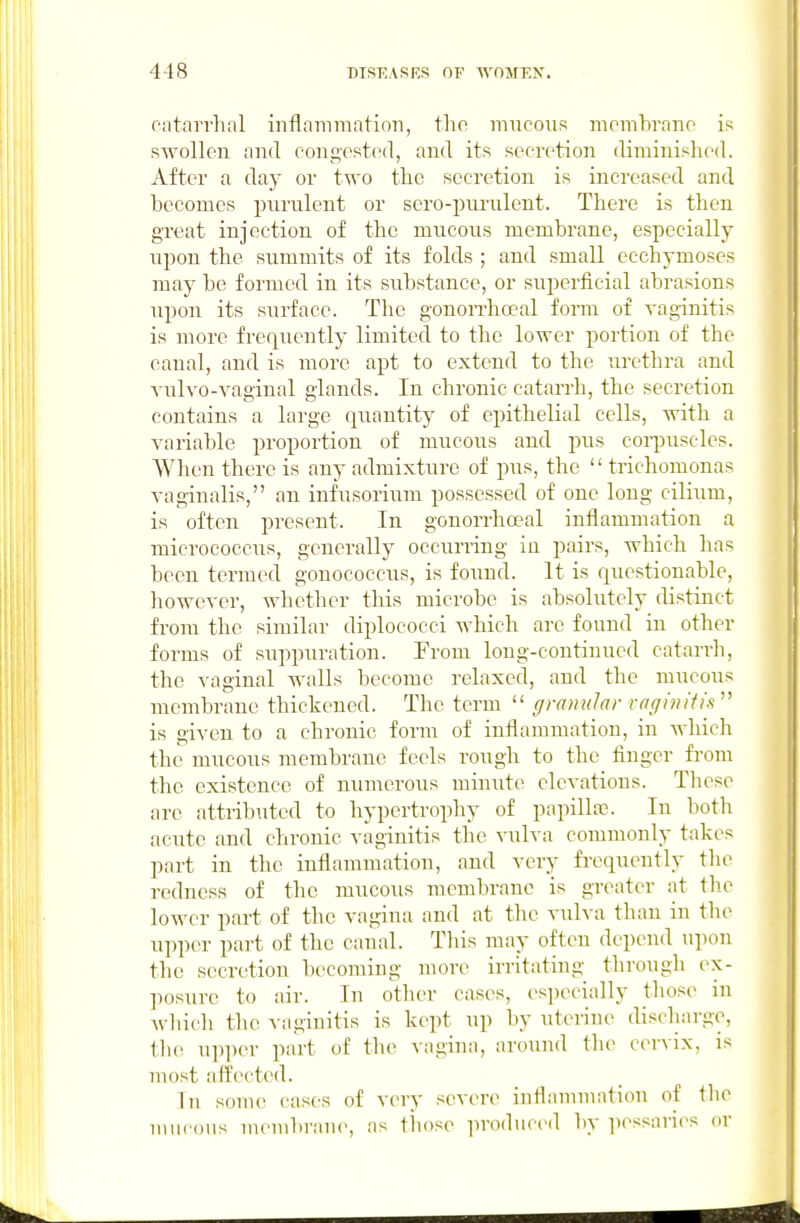 oatarrhnl inflammation, the mucous momhrano is swollen and congested, and its secretion diminished. After a day or two tlie secretion is increased and becomes purulent or sero-pimilent. There is then groat injection of the mucous membrane, especially upon the summits of its folds ; and small ecchymoses may be formed in its substance, or superficial abrasions upon its surface. The gonon-hoeal form of vaginitis is more frequently limited to the lower portion of the canal, and is more apt to extend to the urethra and vulvo-vaginal glands. In chronic catarrh, the secretion contains a large quantity of epithelial cells, with a variable proportion of mucous and pus coi-puscles. When there is any admixture of pus, the  trichomonas vaginalis, an infusorium possessed of one long cilium, is often present. In gonorrhoeal inflammation a micrococcus, generally occurring in pairs, which has been termed gonococcus, is found. It is questionable, however, whether this microbe is absolutely distinct from the similar diplococci which are found in other forms of suppuration. From long-continued catarrh, the vaginal walls become relaxed, and the mucous membrane thickened. The term  gramdar raginitis  is given to a chronic form of inflammation, in Avhich the mucous membrane feels rough to the finger from the existence of numerous minute elevations. Tliese are attributed to hypertrophy of papilla?. In both acute and chronic vaginitis the vulva commonly takes part in the inflammation, and very frequently the redness of the mucous membrane is greater at the lower part of the vagina and at the vulva than in tlu> upper part of the canal. This may often depend upon the secretion becoming more irritating through ex- liosure to air. In other cases, especially those in wliich the vaginitis is kept up by uterine discharge, the upper part of the ^•agina, around tlu^ c(M-Aix, is most affected. In some cases of very severe inflammation of tlie mucous membrane, as tliose produced by pessari(>s or